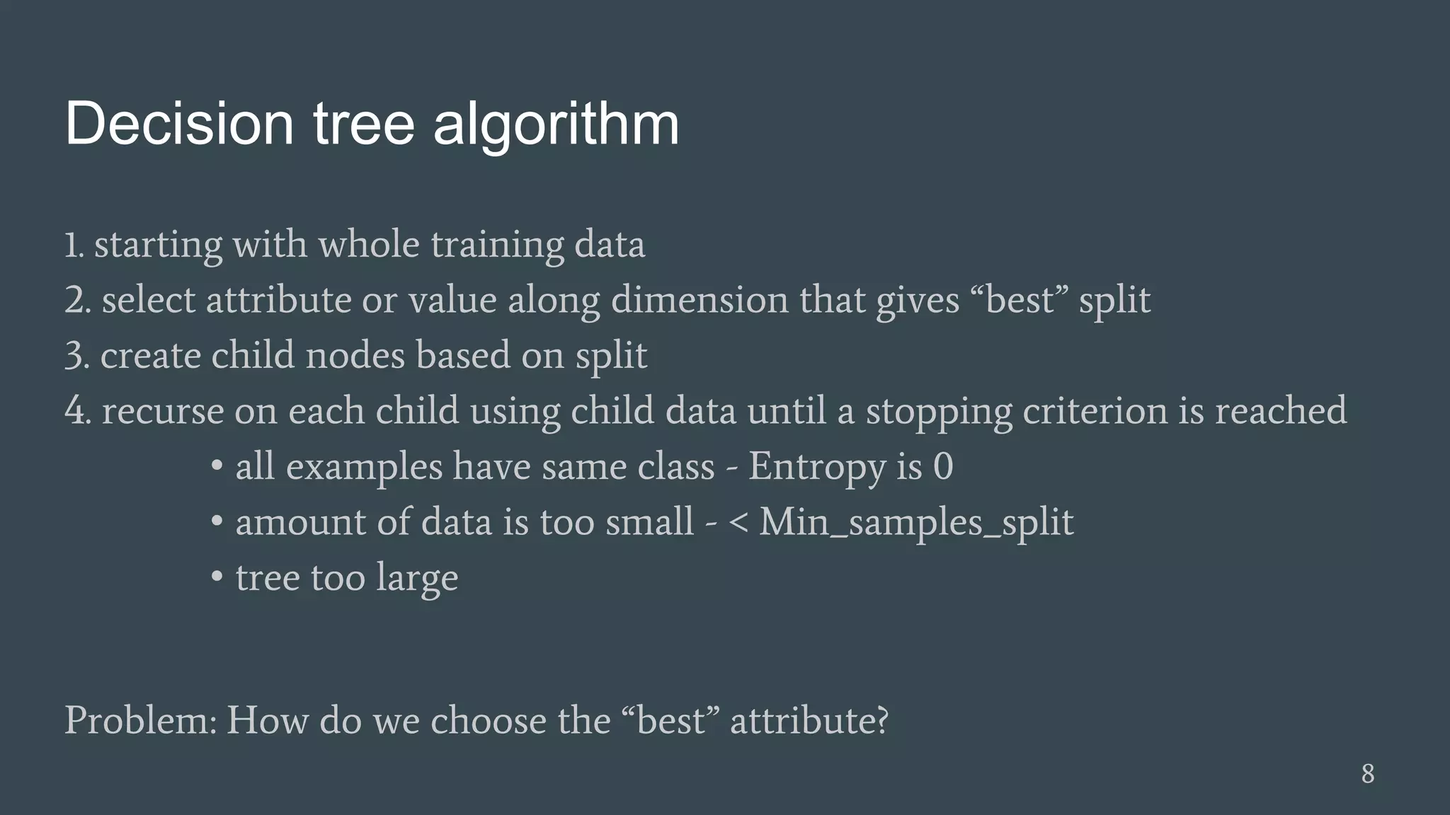 Decision tree algorithm
1. starting with whole training data
2. select attribute or value along dimension that gives “best” split
3. create child nodes based on split
4. recurse on each child using child data until a stopping criterion is reached
• all examples have same class - Entropy is 0
• amount of data is too small - < Min_samples_split
• tree too large
Problem: How do we choose the “best” attribute?
8
 