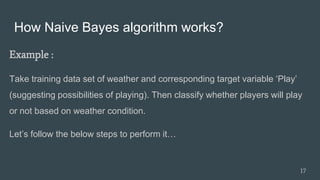 How Naive Bayes algorithm works?
Example :
Take training data set of weather and corresponding target variable ‘Play’
(suggesting possibilities of playing). Then classify whether players will play
or not based on weather condition.
Let’s follow the below steps to perform it…
17
 