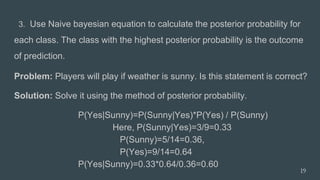 3. Use Naive bayesian equation to calculate the posterior probability for
each class. The class with the highest posterior probability is the outcome
of prediction.
Problem: Players will play if weather is sunny. Is this statement is correct?
Solution: Solve it using the method of posterior probability.
P(Yes|Sunny)=P(Sunny|Yes)*P(Yes) / P(Sunny)
Here, P(Sunny|Yes)=3/9=0.33
P(Sunny)=5/14=0.36,
P(Yes)=9/14=0.64
P(Yes|Sunny)=0.33*0.64/0.36=0.60
19
 