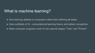 What is machine learning?
● Give learning abilities to computers rather than defining all states
● Uses subfields of AI - computational learning theory and pattern recognition
● Make computer programs work on two special stages “Train” and “Predict”
2
 