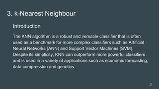 3. k-Nearest Neighbour
Introduction
The KNN algorithm is a robust and versatile classifier that is often
used as a benchmark for more complex classifiers such as Artificial
Neural Networks (ANN) and Support Vector Machines (SVM).
Despite its simplicity, KNN can outperform more powerful classifiers
and is used in a variety of applications such as economic forecasting,
data compression and genetics.
23
 