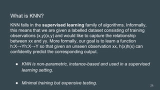 What is KNN?
KNN falls in the supervised learning family of algorithms. Informally,
this means that we are given a labelled dataset consisting of training
observations (x,y)(x,y) and would like to capture the relationship
between xx and yy. More formally, our goal is to learn a function
h:X→Yh:X→Y so that given an unseen observation xx, h(x)h(x) can
confidently predict the corresponding output.
● KNN is non-parametric, instance-based and used in a supervised
learning setting.
● Minimal training but expensive testing. 24
 