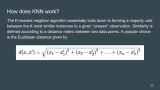 How does KNN work?
The K-nearest neighbor algorithm essentially boils down to forming a majority vote
between the K most similar instances to a given “unseen” observation. Similarity is
defined according to a distance metric between two data points. A popular choice
is the Euclidean distance given by
25
 