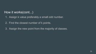 How it works(cont...)
1. Assign k value preferably a small odd number.
2. Find the closest number of k points.
3. Assign the new point from the majority of classes.
26
 