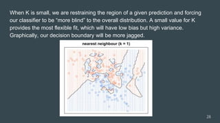 When K is small, we are restraining the region of a given prediction and forcing
our classifier to be “more blind” to the overall distribution. A small value for K
provides the most flexible fit, which will have low bias but high variance.
Graphically, our decision boundary will be more jagged.
28
 