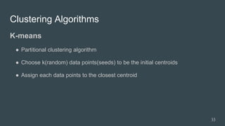 Clustering Algorithms
K-means
● Partitional clustering algorithm
● Choose k(random) data points(seeds) to be the initial centroids
● Assign each data points to the closest centroid
33
 