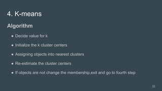 4. K-means
Algorithm
● Decide value for k
● Initialize the k cluster centers
● Assigning objects into nearest clusters
● Re-estimate the cluster centers
● If objects are not change the membership,exit and go to fourth step
35
 