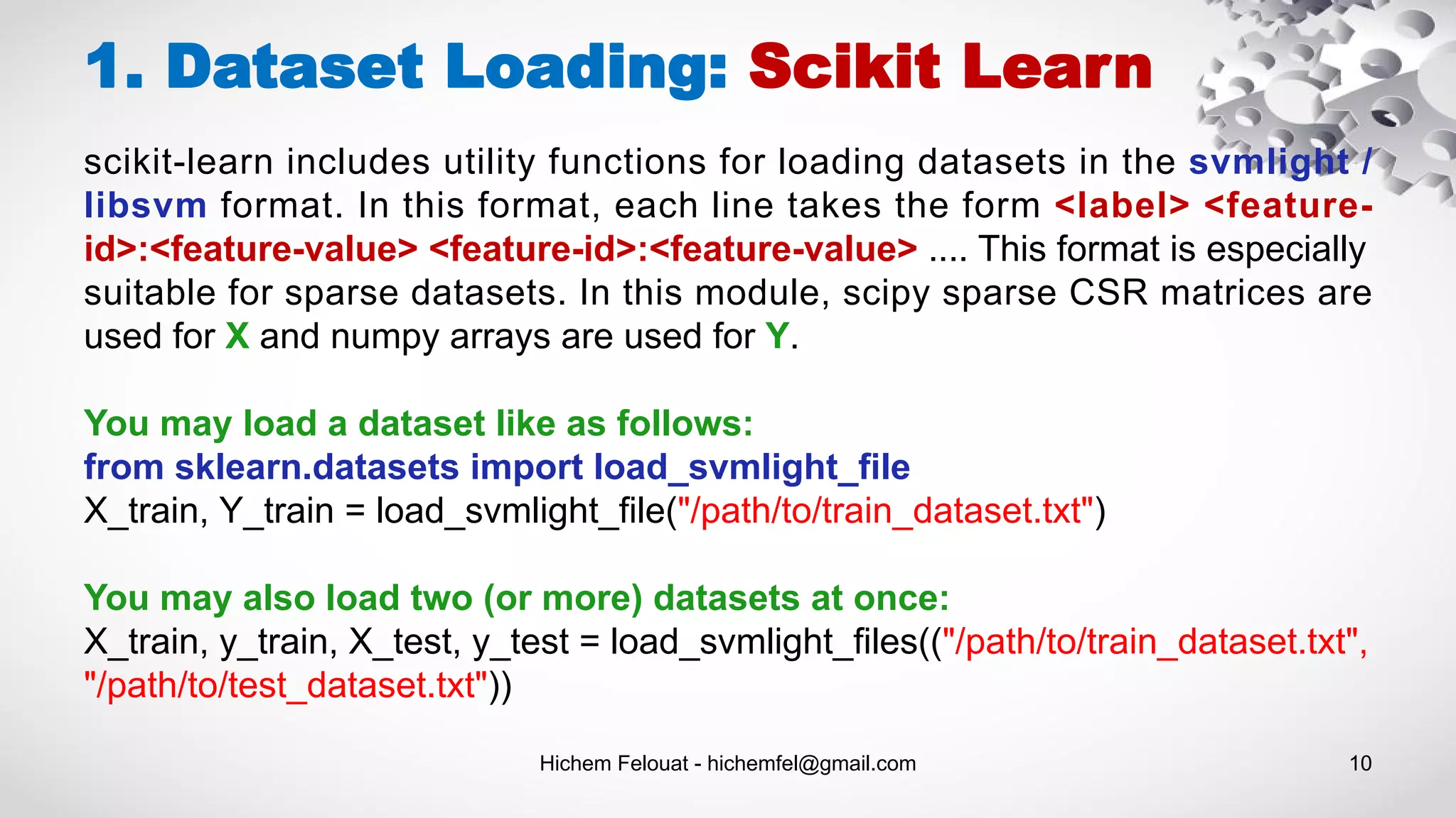 Hichem Felouat - hichemfel@gmail.com 10
1. Dataset Loading: Scikit Learn
scikit-learn includes utility functions for loading datasets in the svmlight /
libsvm format. In this format, each line takes the form <label> <feature-
id>:<feature-value> <feature-id>:<feature-value> .... This format is especially
suitable for sparse datasets. In this module, scipy sparse CSR matrices are
used for X and numpy arrays are used for Y.
You may load a dataset like as follows:
from sklearn.datasets import load_svmlight_file
X_train, Y_train = load_svmlight_file("/path/to/train_dataset.txt")
You may also load two (or more) datasets at once:
X_train, y_train, X_test, y_test = load_svmlight_files(("/path/to/train_dataset.txt",
"/path/to/test_dataset.txt"))
 