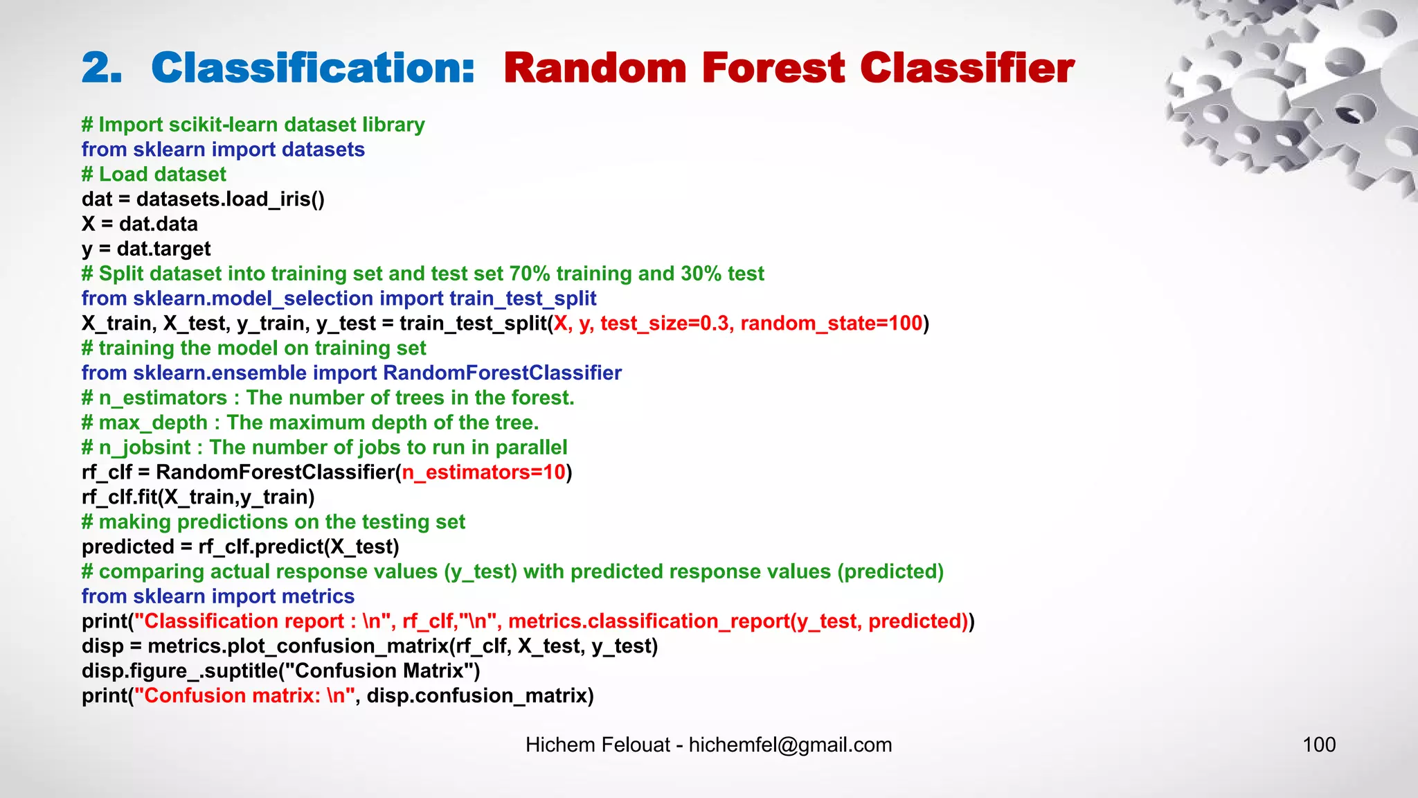 Hichem Felouat - hichemfel@gmail.com 100
2. Classification: Random Forest Classifier
# Import scikit-learn dataset library
from sklearn import datasets
# Load dataset
dat = datasets.load_iris()
X = dat.data
y = dat.target
# Split dataset into training set and test set 70% training and 30% test
from sklearn.model_selection import train_test_split
X_train, X_test, y_train, y_test = train_test_split(X, y, test_size=0.3, random_state=100)
# training the model on training set
from sklearn.ensemble import RandomForestClassifier
# n_estimators : The number of trees in the forest.
# max_depth : The maximum depth of the tree.
# n_jobsint : The number of jobs to run in parallel
rf_clf = RandomForestClassifier(n_estimators=10)
rf_clf.fit(X_train,y_train)
# making predictions on the testing set
predicted = rf_clf.predict(X_test)
# comparing actual response values (y_test) with predicted response values (predicted)
from sklearn import metrics
print("Classification report : n", rf_clf,"n", metrics.classification_report(y_test, predicted))
disp = metrics.plot_confusion_matrix(rf_clf, X_test, y_test)
disp.figure_.suptitle("Confusion Matrix")
print("Confusion matrix: n", disp.confusion_matrix)
 