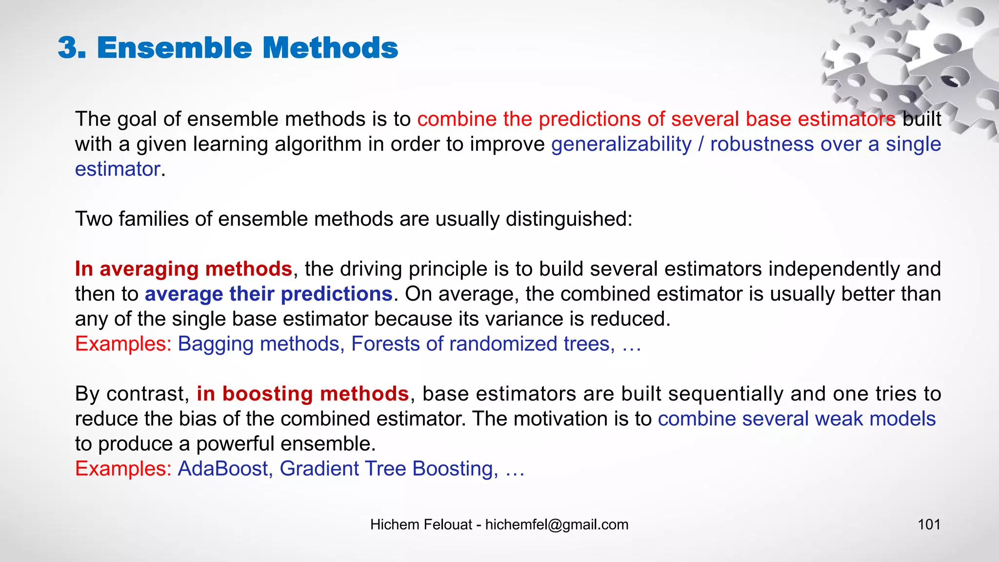 Hichem Felouat - hichemfel@gmail.com 101
3. Ensemble Methods
The goal of ensemble methods is to combine the predictions of several base estimators built
with a given learning algorithm in order to improve generalizability / robustness over a single
estimator.
Two families of ensemble methods are usually distinguished:
In averaging methods, the driving principle is to build several estimators independently and
then to average their predictions. On average, the combined estimator is usually better than
any of the single base estimator because its variance is reduced.
Examples: Bagging methods, Forests of randomized trees, …
By contrast, in boosting methods, base estimators are built sequentially and one tries to
reduce the bias of the combined estimator. The motivation is to combine several weak models
to produce a powerful ensemble.
Examples: AdaBoost, Gradient Tree Boosting, …
 