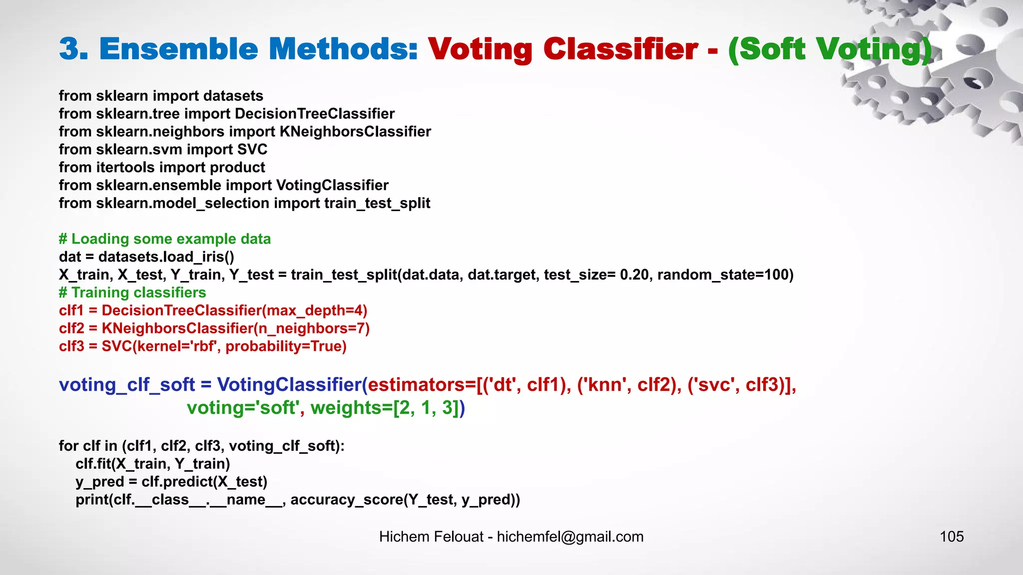 Hichem Felouat - hichemfel@gmail.com 105
3. Ensemble Methods: Voting Classifier - (Soft Voting)
from sklearn import datasets
from sklearn.tree import DecisionTreeClassifier
from sklearn.neighbors import KNeighborsClassifier
from sklearn.svm import SVC
from itertools import product
from sklearn.ensemble import VotingClassifier
from sklearn.model_selection import train_test_split
# Loading some example data
dat = datasets.load_iris()
X_train, X_test, Y_train, Y_test = train_test_split(dat.data, dat.target, test_size= 0.20, random_state=100)
# Training classifiers
clf1 = DecisionTreeClassifier(max_depth=4)
clf2 = KNeighborsClassifier(n_neighbors=7)
clf3 = SVC(kernel='rbf', probability=True)
voting_clf_soft = VotingClassifier(estimators=[('dt', clf1), ('knn', clf2), ('svc', clf3)],
voting='soft', weights=[2, 1, 3])
for clf in (clf1, clf2, clf3, voting_clf_soft):
clf.fit(X_train, Y_train)
y_pred = clf.predict(X_test)
print(clf.__class__.__name__, accuracy_score(Y_test, y_pred))
 