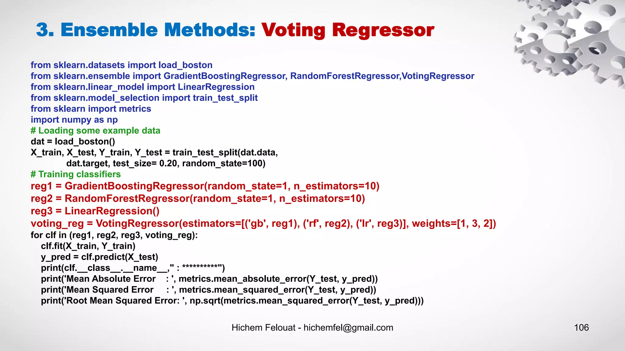 Hichem Felouat - hichemfel@gmail.com 106
from sklearn.datasets import load_boston
from sklearn.ensemble import GradientBoostingRegressor, RandomForestRegressor,VotingRegressor
from sklearn.linear_model import LinearRegression
from sklearn.model_selection import train_test_split
from sklearn import metrics
import numpy as np
# Loading some example data
dat = load_boston()
X_train, X_test, Y_train, Y_test = train_test_split(dat.data,
dat.target, test_size= 0.20, random_state=100)
# Training classifiers
reg1 = GradientBoostingRegressor(random_state=1, n_estimators=10)
reg2 = RandomForestRegressor(random_state=1, n_estimators=10)
reg3 = LinearRegression()
voting_reg = VotingRegressor(estimators=[('gb', reg1), ('rf', reg2), ('lr', reg3)], weights=[1, 3, 2])
for clf in (reg1, reg2, reg3, voting_reg):
clf.fit(X_train, Y_train)
y_pred = clf.predict(X_test)
print(clf.__class__.__name__," : **********")
print('Mean Absolute Error : ', metrics.mean_absolute_error(Y_test, y_pred))
print('Mean Squared Error : ', metrics.mean_squared_error(Y_test, y_pred))
print('Root Mean Squared Error: ', np.sqrt(metrics.mean_squared_error(Y_test, y_pred)))
3. Ensemble Methods: Voting Regressor
 