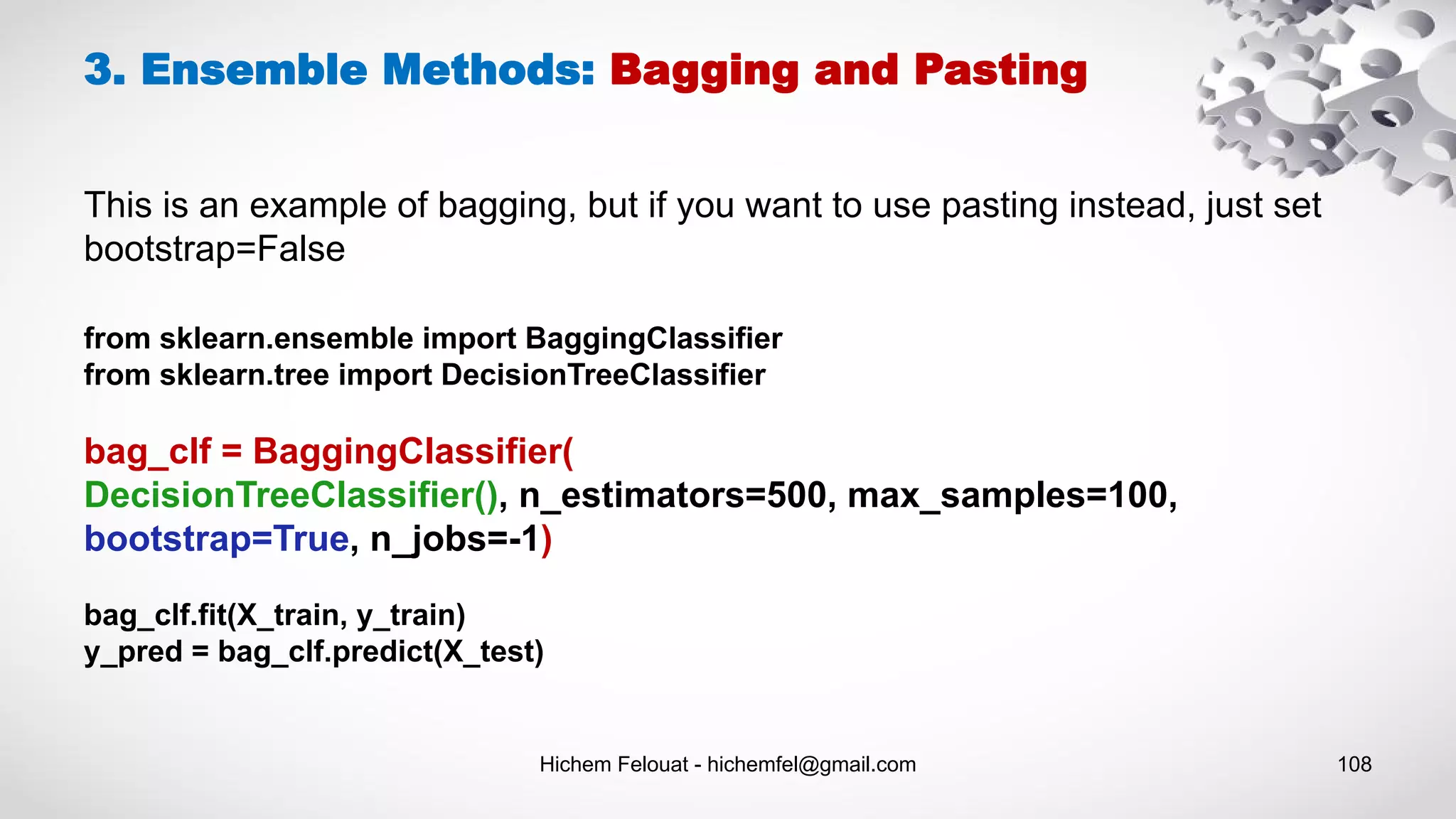 Hichem Felouat - hichemfel@gmail.com 108
from sklearn.ensemble import BaggingClassifier
from sklearn.tree import DecisionTreeClassifier
bag_clf = BaggingClassifier(
DecisionTreeClassifier(), n_estimators=500, max_samples=100,
bootstrap=True, n_jobs=-1)
bag_clf.fit(X_train, y_train)
y_pred = bag_clf.predict(X_test)
3. Ensemble Methods: Bagging and Pasting
This is an example of bagging, but if you want to use pasting instead, just set
bootstrap=False
 