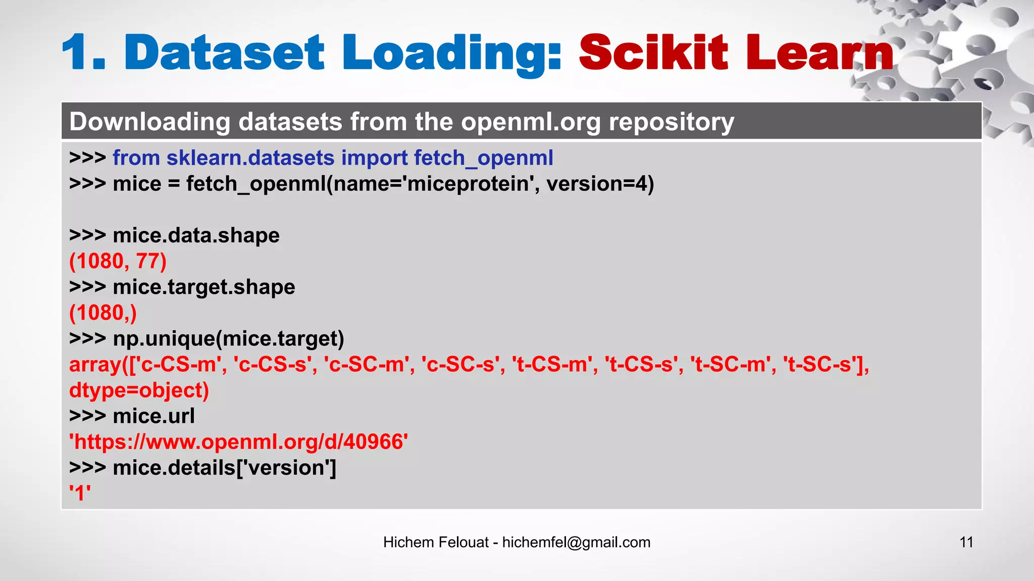 Hichem Felouat - hichemfel@gmail.com 11
1. Dataset Loading: Scikit Learn
Downloading datasets from the openml.org repository
>>> from sklearn.datasets import fetch_openml
>>> mice = fetch_openml(name='miceprotein', version=4)
>>> mice.data.shape
(1080, 77)
>>> mice.target.shape
(1080,)
>>> np.unique(mice.target)
array(['c-CS-m', 'c-CS-s', 'c-SC-m', 'c-SC-s', 't-CS-m', 't-CS-s', 't-SC-m', 't-SC-s'],
dtype=object)
>>> mice.url
'https://www.openml.org/d/40966'
>>> mice.details['version']
'1'
 