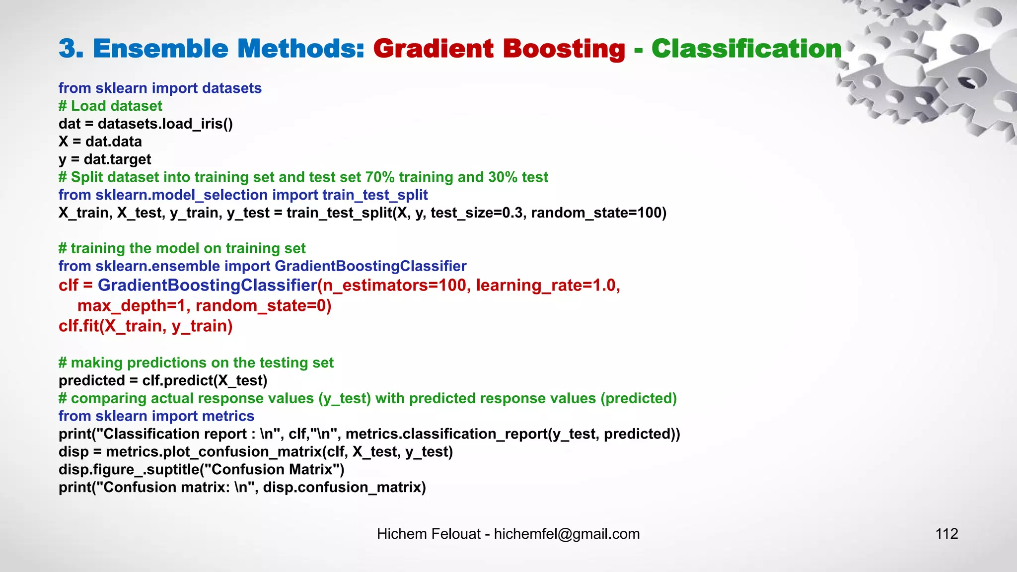 Hichem Felouat - hichemfel@gmail.com 112
3. Ensemble Methods: Gradient Boosting - Classification
from sklearn import datasets
# Load dataset
dat = datasets.load_iris()
X = dat.data
y = dat.target
# Split dataset into training set and test set 70% training and 30% test
from sklearn.model_selection import train_test_split
X_train, X_test, y_train, y_test = train_test_split(X, y, test_size=0.3, random_state=100)
# training the model on training set
from sklearn.ensemble import GradientBoostingClassifier
clf = GradientBoostingClassifier(n_estimators=100, learning_rate=1.0,
max_depth=1, random_state=0)
clf.fit(X_train, y_train)
# making predictions on the testing set
predicted = clf.predict(X_test)
# comparing actual response values (y_test) with predicted response values (predicted)
from sklearn import metrics
print("Classification report : n", clf,"n", metrics.classification_report(y_test, predicted))
disp = metrics.plot_confusion_matrix(clf, X_test, y_test)
disp.figure_.suptitle("Confusion Matrix")
print("Confusion matrix: n", disp.confusion_matrix)
 