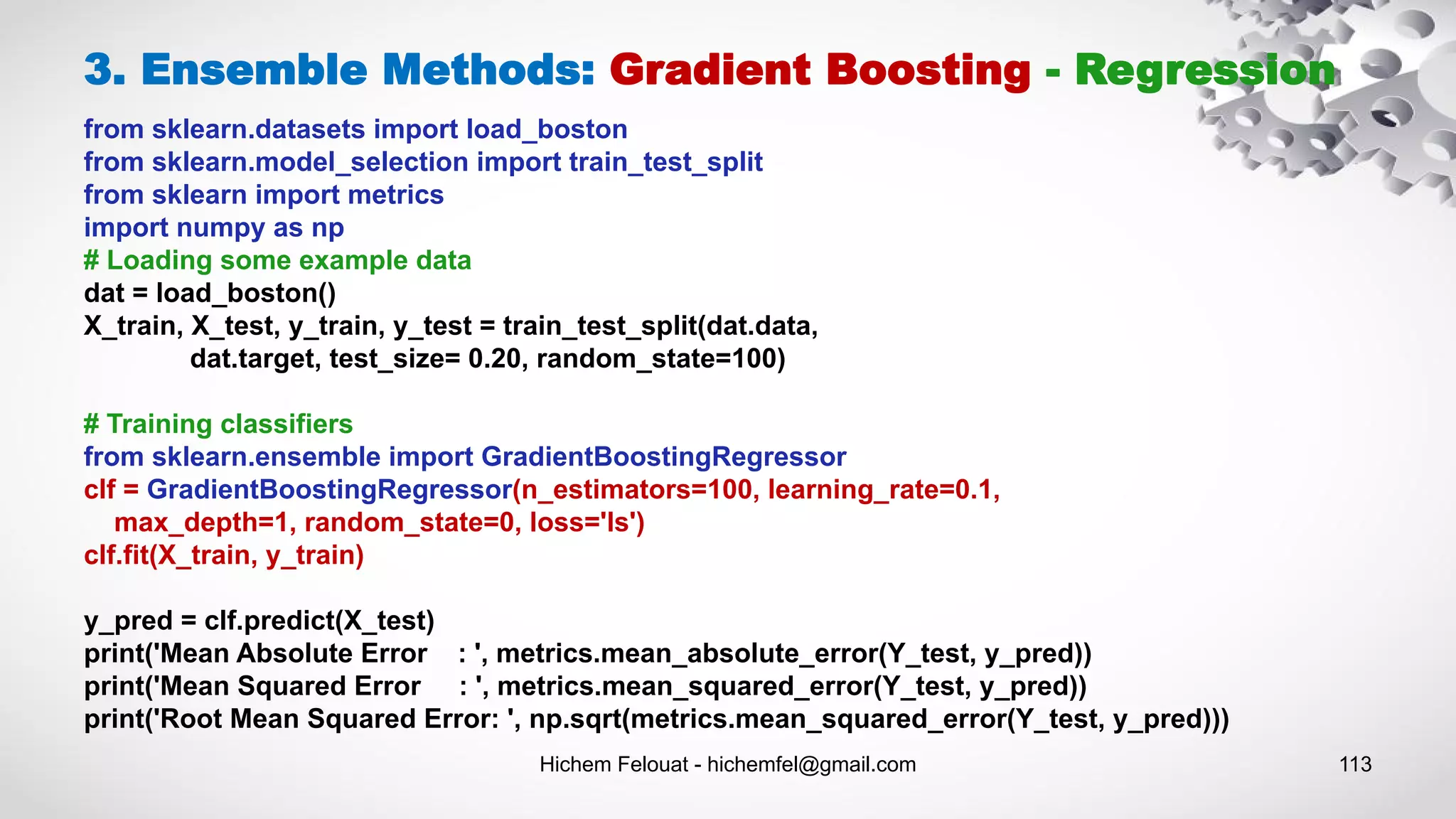 Hichem Felouat - hichemfel@gmail.com 113
3. Ensemble Methods: Gradient Boosting - Regression
from sklearn.datasets import load_boston
from sklearn.model_selection import train_test_split
from sklearn import metrics
import numpy as np
# Loading some example data
dat = load_boston()
X_train, X_test, y_train, y_test = train_test_split(dat.data,
dat.target, test_size= 0.20, random_state=100)
# Training classifiers
from sklearn.ensemble import GradientBoostingRegressor
clf = GradientBoostingRegressor(n_estimators=100, learning_rate=0.1,
max_depth=1, random_state=0, loss='ls')
clf.fit(X_train, y_train)
y_pred = clf.predict(X_test)
print('Mean Absolute Error : ', metrics.mean_absolute_error(Y_test, y_pred))
print('Mean Squared Error : ', metrics.mean_squared_error(Y_test, y_pred))
print('Root Mean Squared Error: ', np.sqrt(metrics.mean_squared_error(Y_test, y_pred)))
 