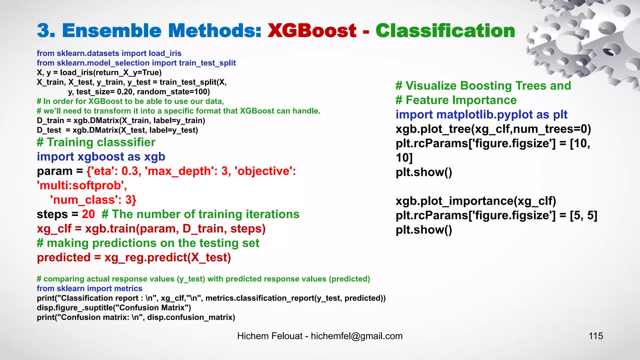 Hichem Felouat - hichemfel@gmail.com 115
3. Ensemble Methods: XGBoost - Classification
from sklearn.datasets import load_iris
from sklearn.model_selection import train_test_split
X, y = load_iris(return_X_y=True)
X_train, X_test, y_train, y_test = train_test_split(X,
y, test_size= 0.20, random_state=100)
# In order for XGBoost to be able to use our data,
# we’ll need to transform it into a specific format that XGBoost can handle.
D_train = xgb.DMatrix(X_train, label=y_train)
D_test = xgb.DMatrix(X_test, label=y_test)
# Training classsifier
import xgboost as xgb
param = {'eta': 0.3, 'max_depth': 3, 'objective':
'multi:softprob',
'num_class': 3}
steps = 20 # The number of training iterations
xg_clf = xgb.train(param, D_train, steps)
# making predictions on the testing set
predicted = xg_reg.predict(X_test)
# comparing actual response values (y_test) with predicted response values (predicted)
from sklearn import metrics
print("Classification report : n", xg_clf,"n", metrics.classification_report(y_test, predicted))
disp.figure_.suptitle("Confusion Matrix")
print("Confusion matrix: n", disp.confusion_matrix)
# Visualize Boosting Trees and
# Feature Importance
import matplotlib.pyplot as plt
xgb.plot_tree(xg_clf,num_trees=0)
plt.rcParams['figure.figsize'] = [10,
10]
plt.show()
xgb.plot_importance(xg_clf)
plt.rcParams['figure.figsize'] = [5, 5]
plt.show()
 