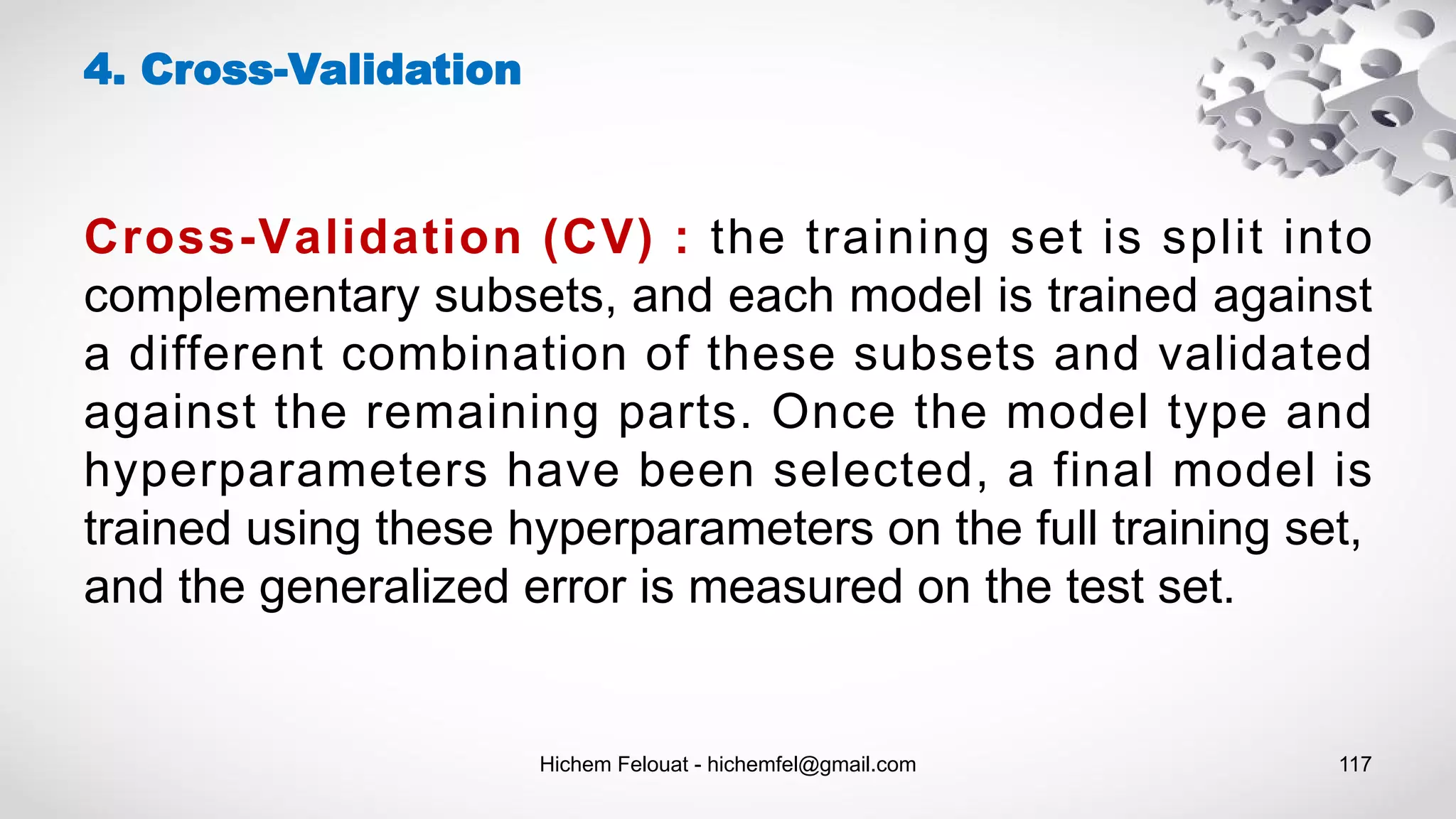 Hichem Felouat - hichemfel@gmail.com 117
4. Cross-Validation
Cross-Validation (CV) : the training set is split into
complementary subsets, and each model is trained against
a different combination of these subsets and validated
against the remaining parts. Once the model type and
hyperparameters have been selected, a final model is
trained using these hyperparameters on the full training set,
and the generalized error is measured on the test set.
 