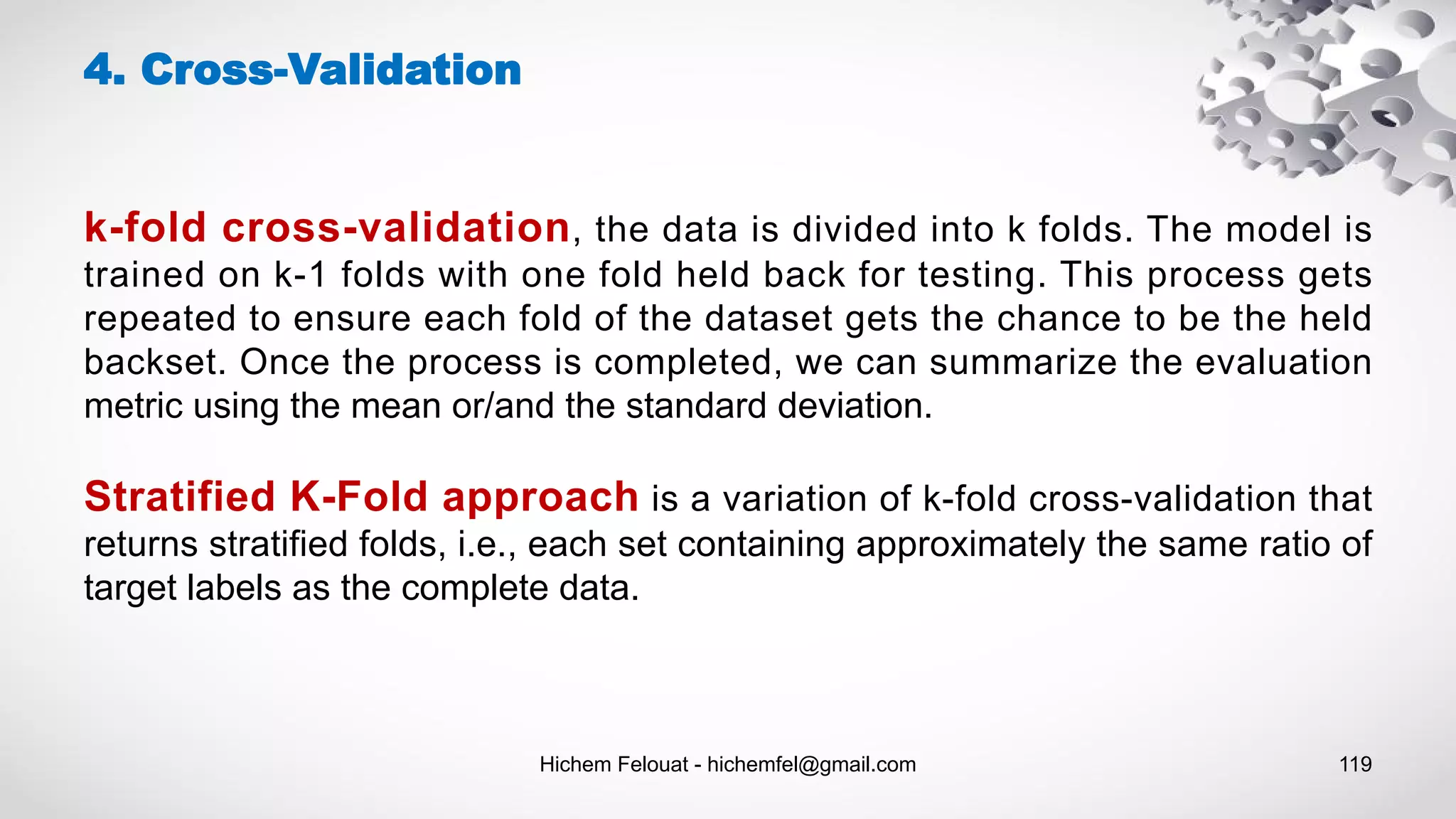 Hichem Felouat - hichemfel@gmail.com 119
4. Cross-Validation
k-fold cross-validation, the data is divided into k folds. The model is
trained on k-1 folds with one fold held back for testing. This process gets
repeated to ensure each fold of the dataset gets the chance to be the held
backset. Once the process is completed, we can summarize the evaluation
metric using the mean or/and the standard deviation.
Stratified K-Fold approach is a variation of k-fold cross-validation that
returns stratified folds, i.e., each set containing approximately the same ratio of
target labels as the complete data.
 