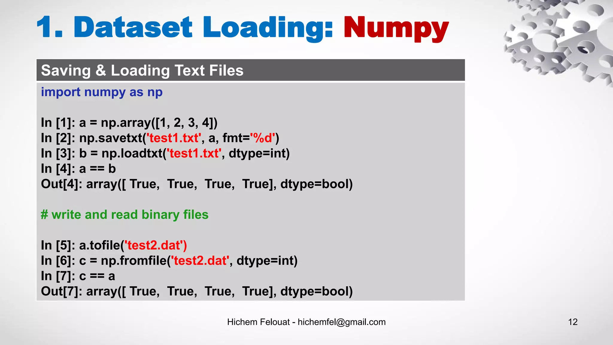 Hichem Felouat - hichemfel@gmail.com 12
1. Dataset Loading: Numpy
Saving & Loading Text Files
import numpy as np
In [1]: a = np.array([1, 2, 3, 4])
In [2]: np.savetxt('test1.txt', a, fmt='%d')
In [3]: b = np.loadtxt('test1.txt', dtype=int)
In [4]: a == b
Out[4]: array([ True, True, True, True], dtype=bool)
# write and read binary files
In [5]: a.tofile('test2.dat')
In [6]: c = np.fromfile('test2.dat', dtype=int)
In [7]: c == a
Out[7]: array([ True, True, True, True], dtype=bool)
 