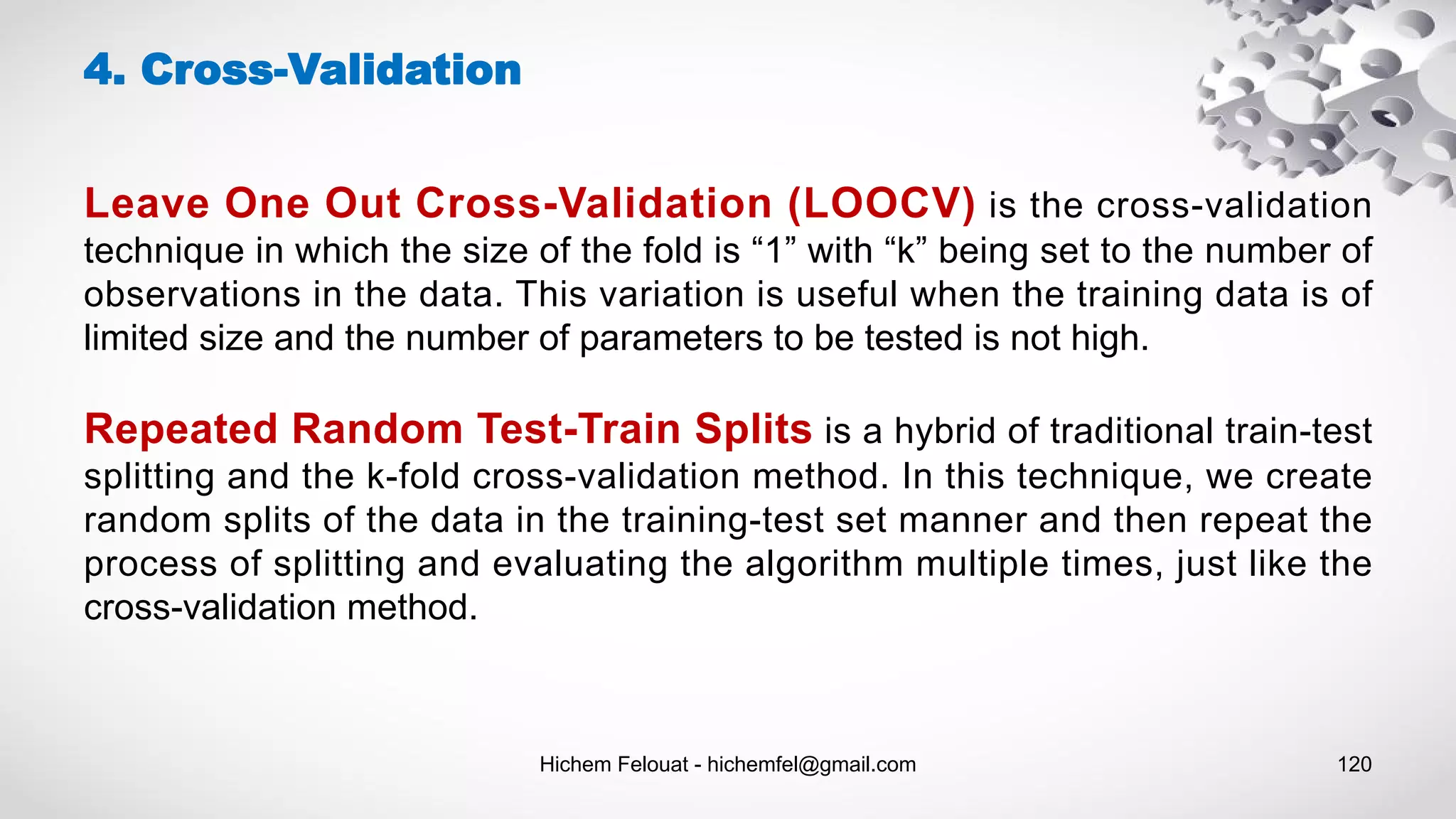 Hichem Felouat - hichemfel@gmail.com 120
4. Cross-Validation
Leave One Out Cross-Validation (LOOCV) is the cross-validation
technique in which the size of the fold is “1” with “k” being set to the number of
observations in the data. This variation is useful when the training data is of
limited size and the number of parameters to be tested is not high.
Repeated Random Test-Train Splits is a hybrid of traditional train-test
splitting and the k-fold cross-validation method. In this technique, we create
random splits of the data in the training-test set manner and then repeat the
process of splitting and evaluating the algorithm multiple times, just like the
cross-validation method.
 