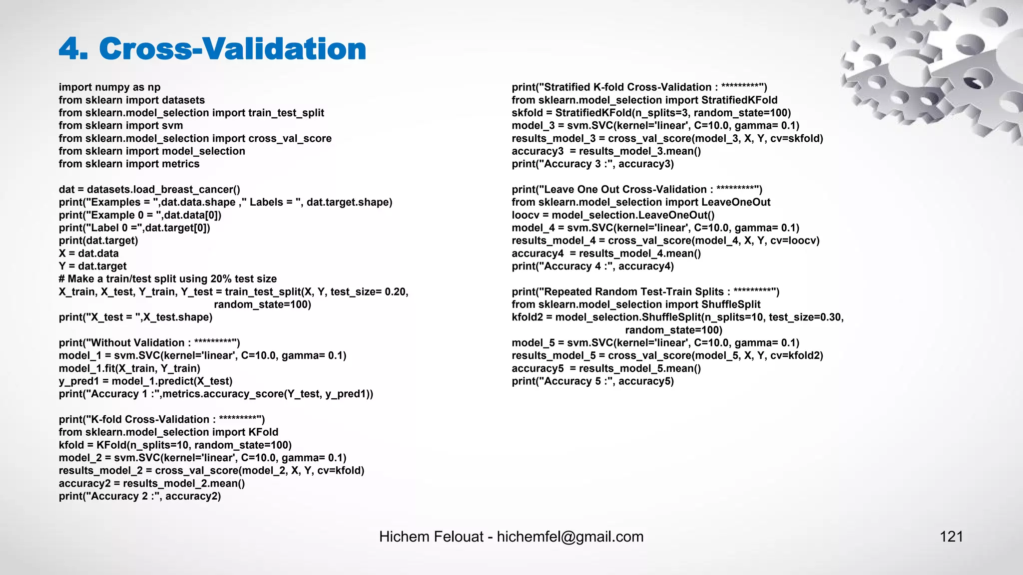 Hichem Felouat - hichemfel@gmail.com 121
4. Cross-Validation
import numpy as np
from sklearn import datasets
from sklearn.model_selection import train_test_split
from sklearn import svm
from sklearn.model_selection import cross_val_score
from sklearn import model_selection
from sklearn import metrics
dat = datasets.load_breast_cancer()
print("Examples = ",dat.data.shape ," Labels = ", dat.target.shape)
print("Example 0 = ",dat.data[0])
print("Label 0 =",dat.target[0])
print(dat.target)
X = dat.data
Y = dat.target
# Make a train/test split using 20% test size
X_train, X_test, Y_train, Y_test = train_test_split(X, Y, test_size= 0.20,
random_state=100)
print("X_test = ",X_test.shape)
print("Without Validation : *********")
model_1 = svm.SVC(kernel='linear', C=10.0, gamma= 0.1)
model_1.fit(X_train, Y_train)
y_pred1 = model_1.predict(X_test)
print("Accuracy 1 :",metrics.accuracy_score(Y_test, y_pred1))
print("K-fold Cross-Validation : *********")
from sklearn.model_selection import KFold
kfold = KFold(n_splits=10, random_state=100)
model_2 = svm.SVC(kernel='linear', C=10.0, gamma= 0.1)
results_model_2 = cross_val_score(model_2, X, Y, cv=kfold)
accuracy2 = results_model_2.mean()
print("Accuracy 2 :", accuracy2)
print("Stratified K-fold Cross-Validation : *********")
from sklearn.model_selection import StratifiedKFold
skfold = StratifiedKFold(n_splits=3, random_state=100)
model_3 = svm.SVC(kernel='linear', C=10.0, gamma= 0.1)
results_model_3 = cross_val_score(model_3, X, Y, cv=skfold)
accuracy3 = results_model_3.mean()
print("Accuracy 3 :", accuracy3)
print("Leave One Out Cross-Validation : *********")
from sklearn.model_selection import LeaveOneOut
loocv = model_selection.LeaveOneOut()
model_4 = svm.SVC(kernel='linear', C=10.0, gamma= 0.1)
results_model_4 = cross_val_score(model_4, X, Y, cv=loocv)
accuracy4 = results_model_4.mean()
print("Accuracy 4 :", accuracy4)
print("Repeated Random Test-Train Splits : *********")
from sklearn.model_selection import ShuffleSplit
kfold2 = model_selection.ShuffleSplit(n_splits=10, test_size=0.30,
random_state=100)
model_5 = svm.SVC(kernel='linear', C=10.0, gamma= 0.1)
results_model_5 = cross_val_score(model_5, X, Y, cv=kfold2)
accuracy5 = results_model_5.mean()
print("Accuracy 5 :", accuracy5)
 