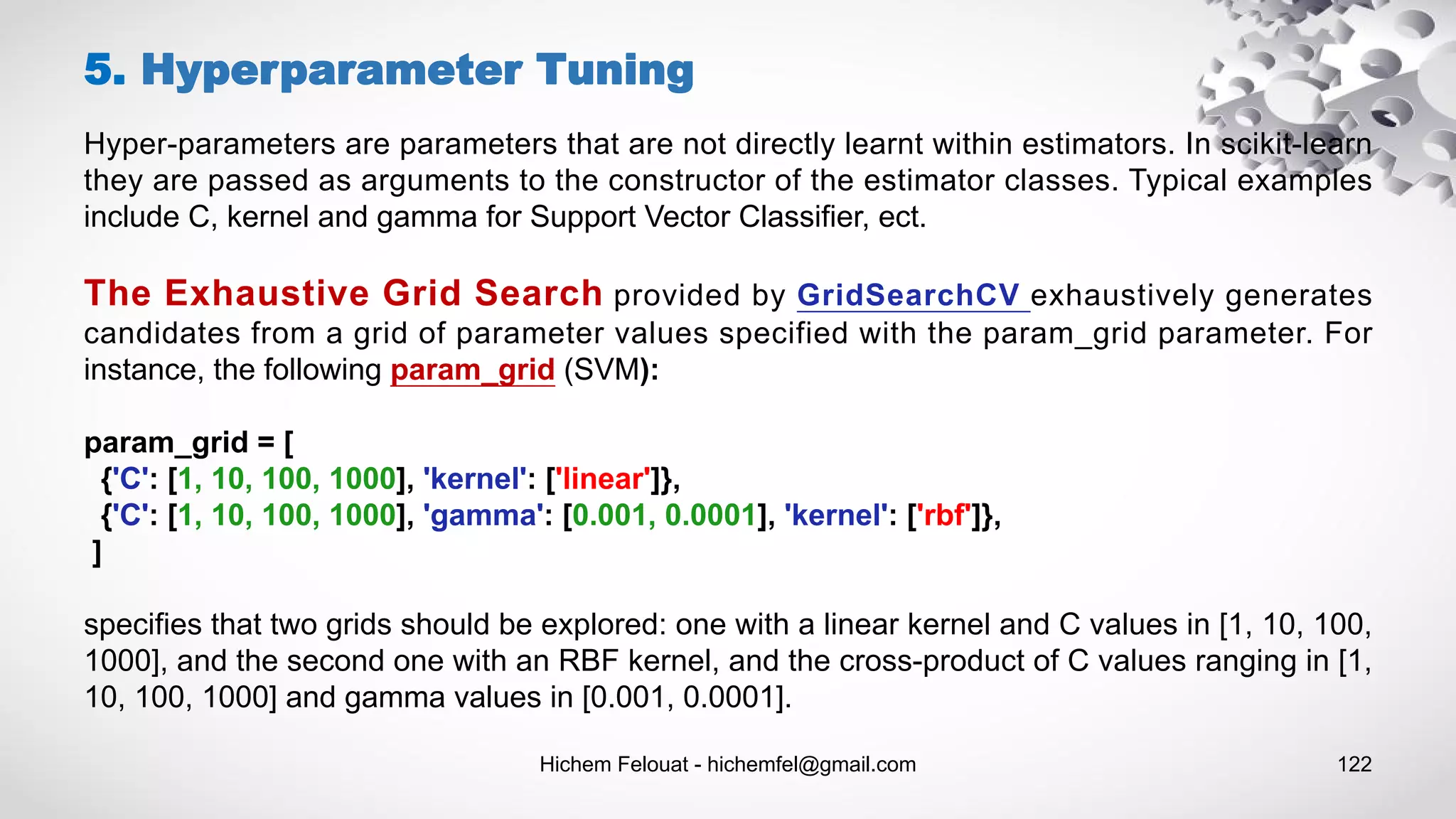 Hichem Felouat - hichemfel@gmail.com 122
Hyper-parameters are parameters that are not directly learnt within estimators. In scikit-learn
they are passed as arguments to the constructor of the estimator classes. Typical examples
include C, kernel and gamma for Support Vector Classifier, ect.
The Exhaustive Grid Search provided by GridSearchCV exhaustively generates
candidates from a grid of parameter values specified with the param_grid parameter. For
instance, the following param_grid (SVM):
param_grid = [
{'C': [1, 10, 100, 1000], 'kernel': ['linear']},
{'C': [1, 10, 100, 1000], 'gamma': [0.001, 0.0001], 'kernel': ['rbf']},
]
specifies that two grids should be explored: one with a linear kernel and C values in [1, 10, 100,
1000], and the second one with an RBF kernel, and the cross-product of C values ranging in [1,
10, 100, 1000] and gamma values in [0.001, 0.0001].
5. Hyperparameter Tuning
 