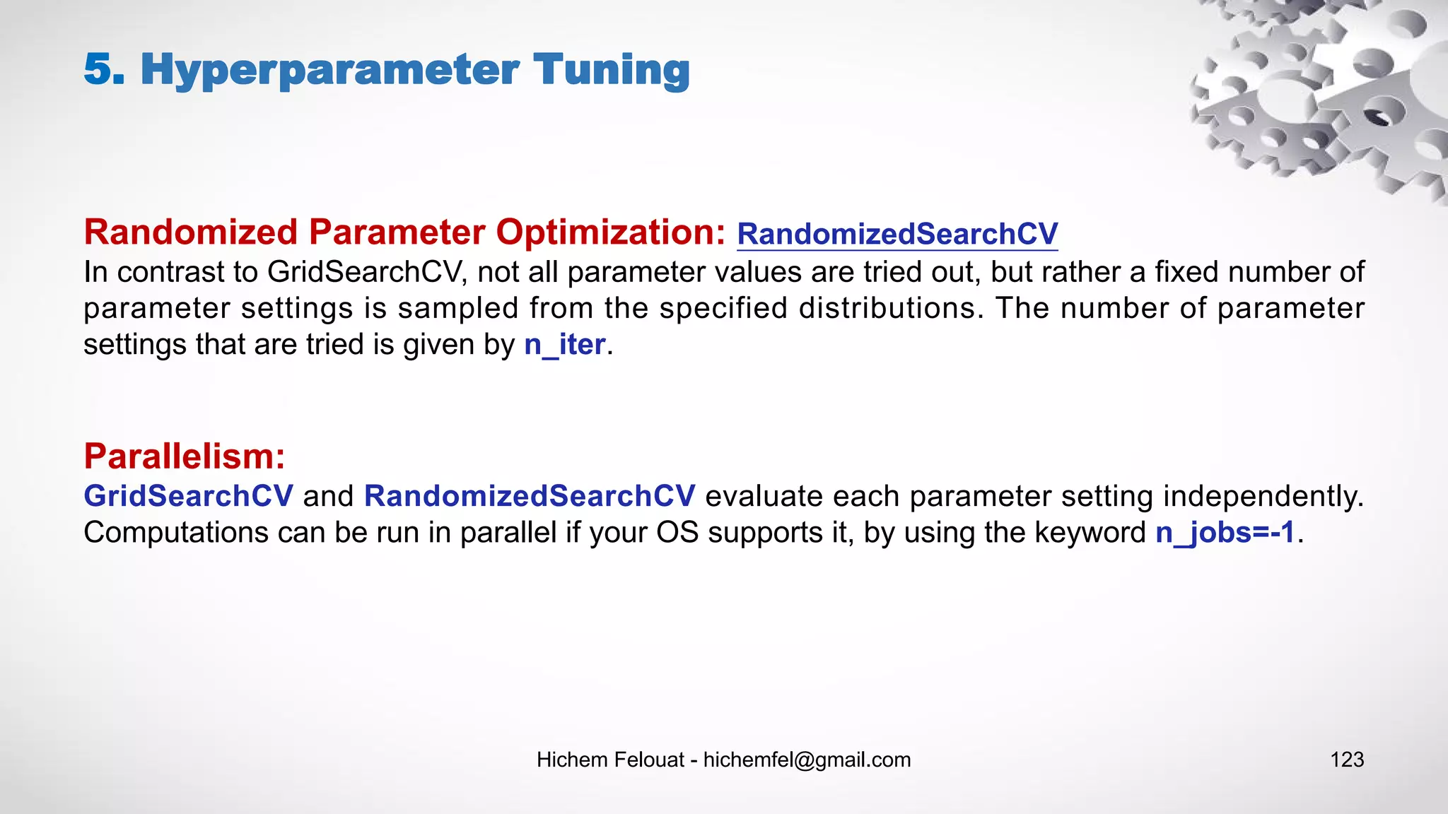 Hichem Felouat - hichemfel@gmail.com 123
5. Hyperparameter Tuning
Randomized Parameter Optimization: RandomizedSearchCV
In contrast to GridSearchCV, not all parameter values are tried out, but rather a fixed number of
parameter settings is sampled from the specified distributions. The number of parameter
settings that are tried is given by n_iter.
Parallelism:
GridSearchCV and RandomizedSearchCV evaluate each parameter setting independently.
Computations can be run in parallel if your OS supports it, by using the keyword n_jobs=-1.
 