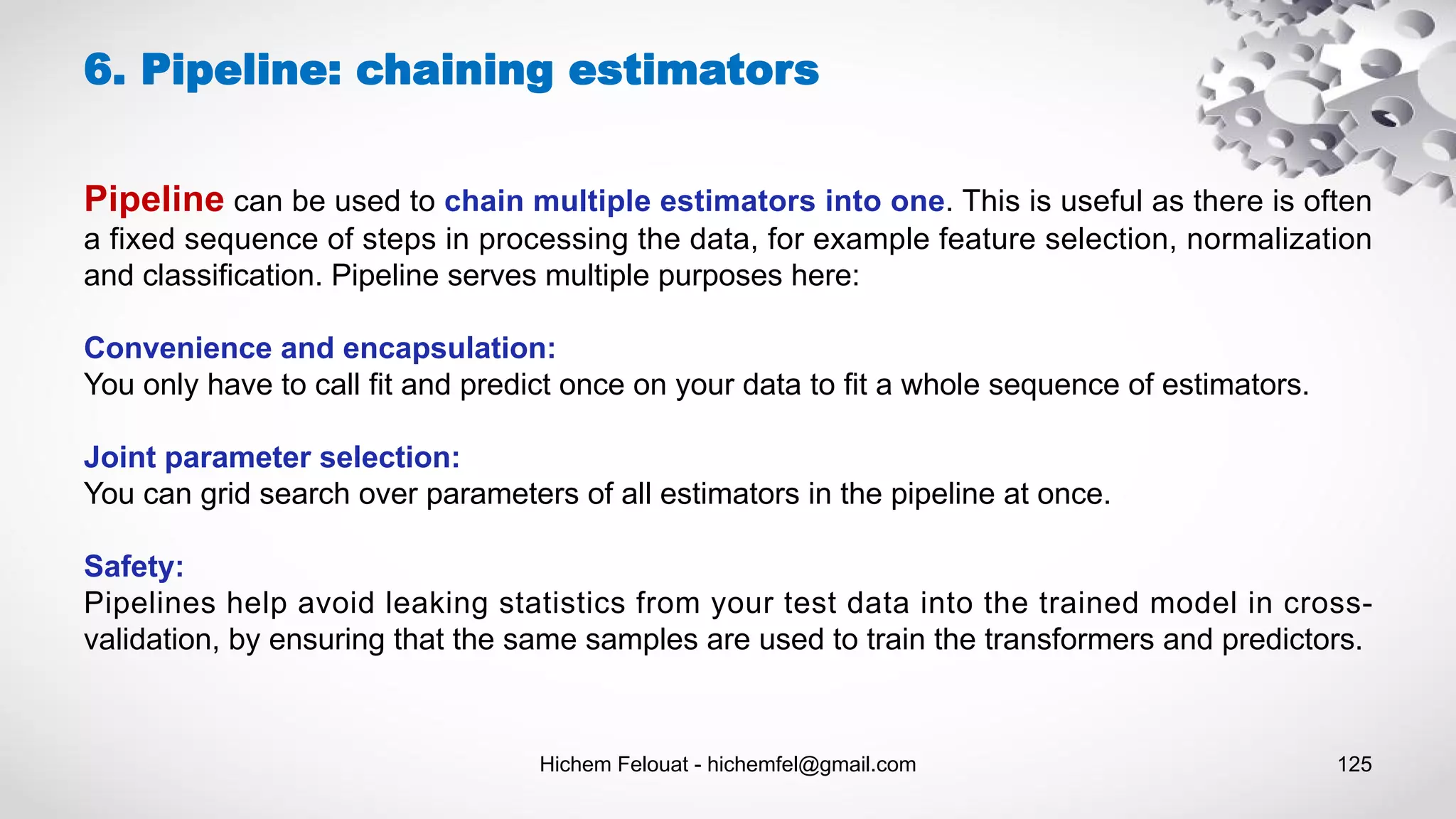 Hichem Felouat - hichemfel@gmail.com 125
Pipeline can be used to chain multiple estimators into one. This is useful as there is often
a fixed sequence of steps in processing the data, for example feature selection, normalization
and classification. Pipeline serves multiple purposes here:
Convenience and encapsulation:
You only have to call fit and predict once on your data to fit a whole sequence of estimators.
Joint parameter selection:
You can grid search over parameters of all estimators in the pipeline at once.
Safety:
Pipelines help avoid leaking statistics from your test data into the trained model in cross-
validation, by ensuring that the same samples are used to train the transformers and predictors.
6. Pipeline: chaining estimators
 