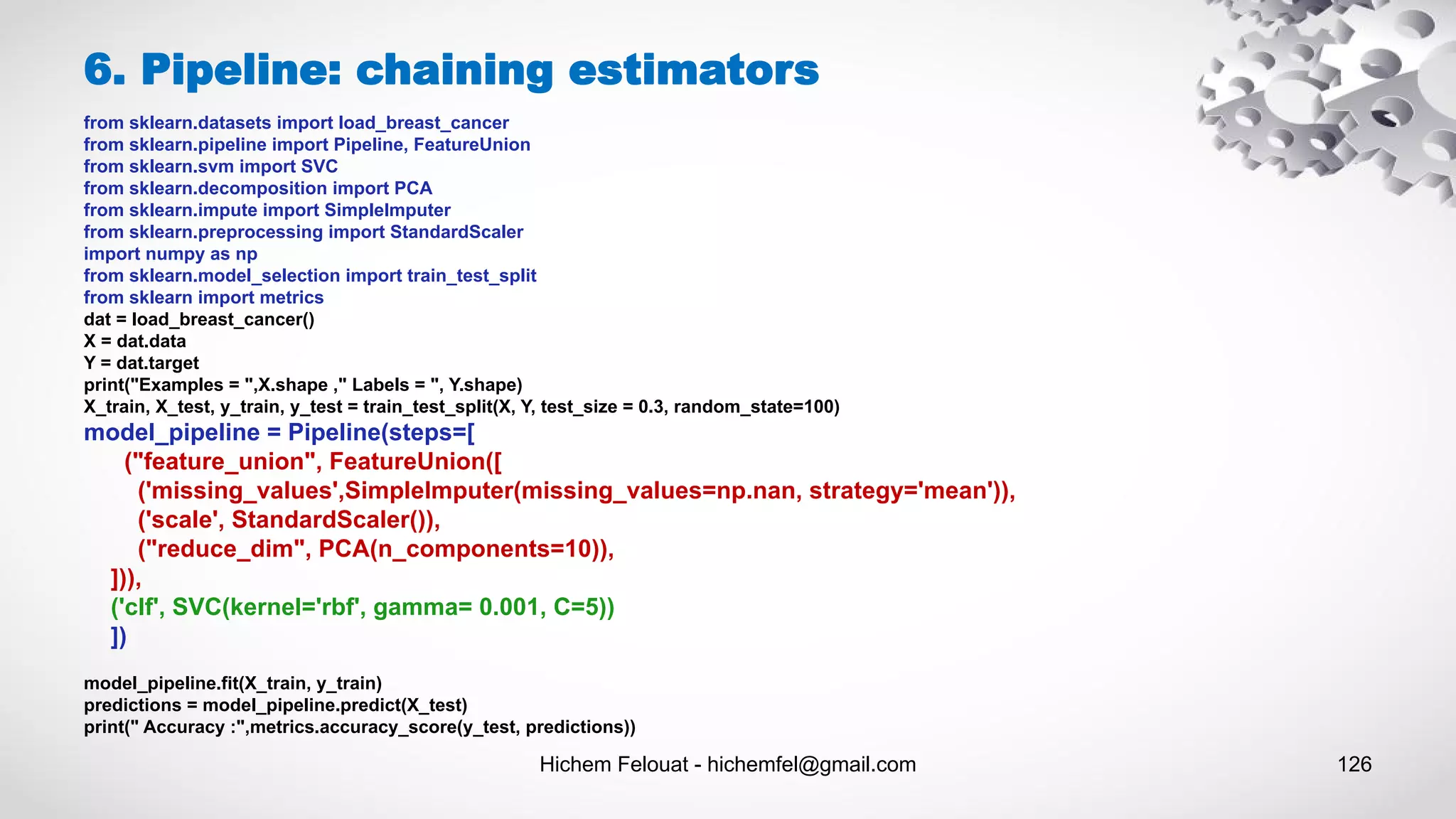 Hichem Felouat - hichemfel@gmail.com 126
6. Pipeline: chaining estimators
from sklearn.datasets import load_breast_cancer
from sklearn.pipeline import Pipeline, FeatureUnion
from sklearn.svm import SVC
from sklearn.decomposition import PCA
from sklearn.impute import SimpleImputer
from sklearn.preprocessing import StandardScaler
import numpy as np
from sklearn.model_selection import train_test_split
from sklearn import metrics
dat = load_breast_cancer()
X = dat.data
Y = dat.target
print("Examples = ",X.shape ," Labels = ", Y.shape)
X_train, X_test, y_train, y_test = train_test_split(X, Y, test_size = 0.3, random_state=100)
model_pipeline = Pipeline(steps=[
("feature_union", FeatureUnion([
('missing_values',SimpleImputer(missing_values=np.nan, strategy='mean')),
('scale', StandardScaler()),
("reduce_dim", PCA(n_components=10)),
])),
('clf', SVC(kernel='rbf', gamma= 0.001, C=5))
])
model_pipeline.fit(X_train, y_train)
predictions = model_pipeline.predict(X_test)
print(" Accuracy :",metrics.accuracy_score(y_test, predictions))
 