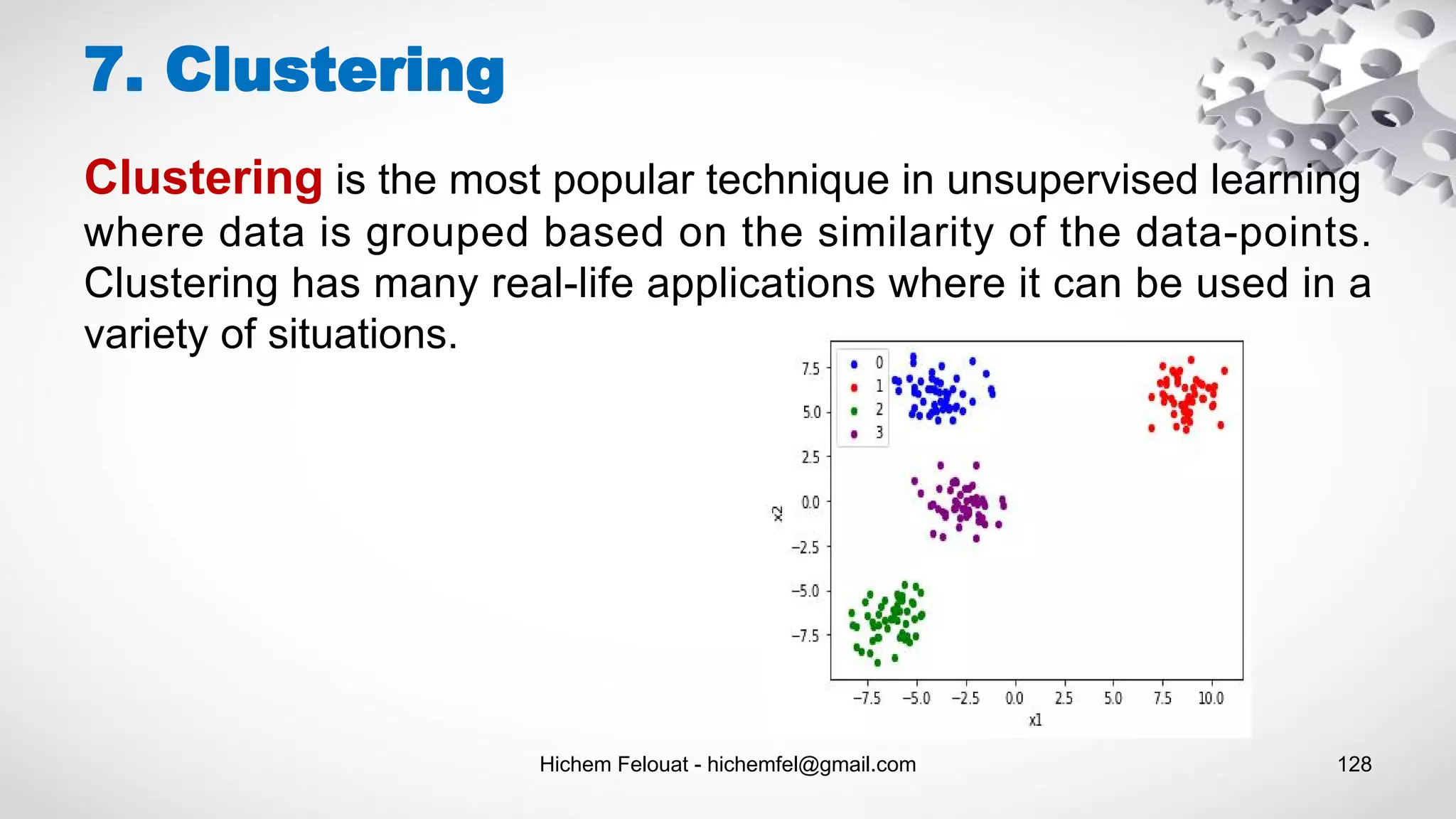 Hichem Felouat - hichemfel@gmail.com 128
7. Clustering
Clustering is the most popular technique in unsupervised learning
where data is grouped based on the similarity of the data-points.
Clustering has many real-life applications where it can be used in a
variety of situations.
 