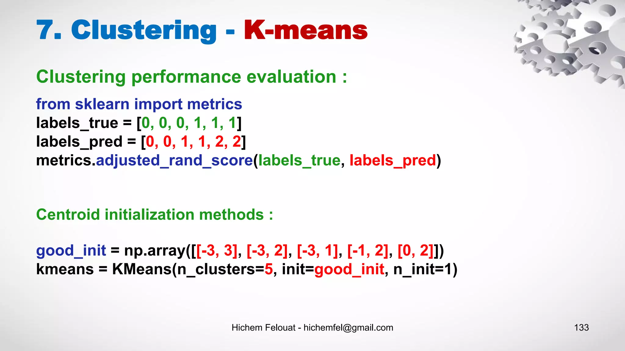 Hichem Felouat - hichemfel@gmail.com 133
7. Clustering - K-means
from sklearn import metrics
labels_true = [0, 0, 0, 1, 1, 1]
labels_pred = [0, 0, 1, 1, 2, 2]
metrics.adjusted_rand_score(labels_true, labels_pred)
good_init = np.array([[-3, 3], [-3, 2], [-3, 1], [-1, 2], [0, 2]])
kmeans = KMeans(n_clusters=5, init=good_init, n_init=1)
Centroid initialization methods :
Clustering performance evaluation :
 