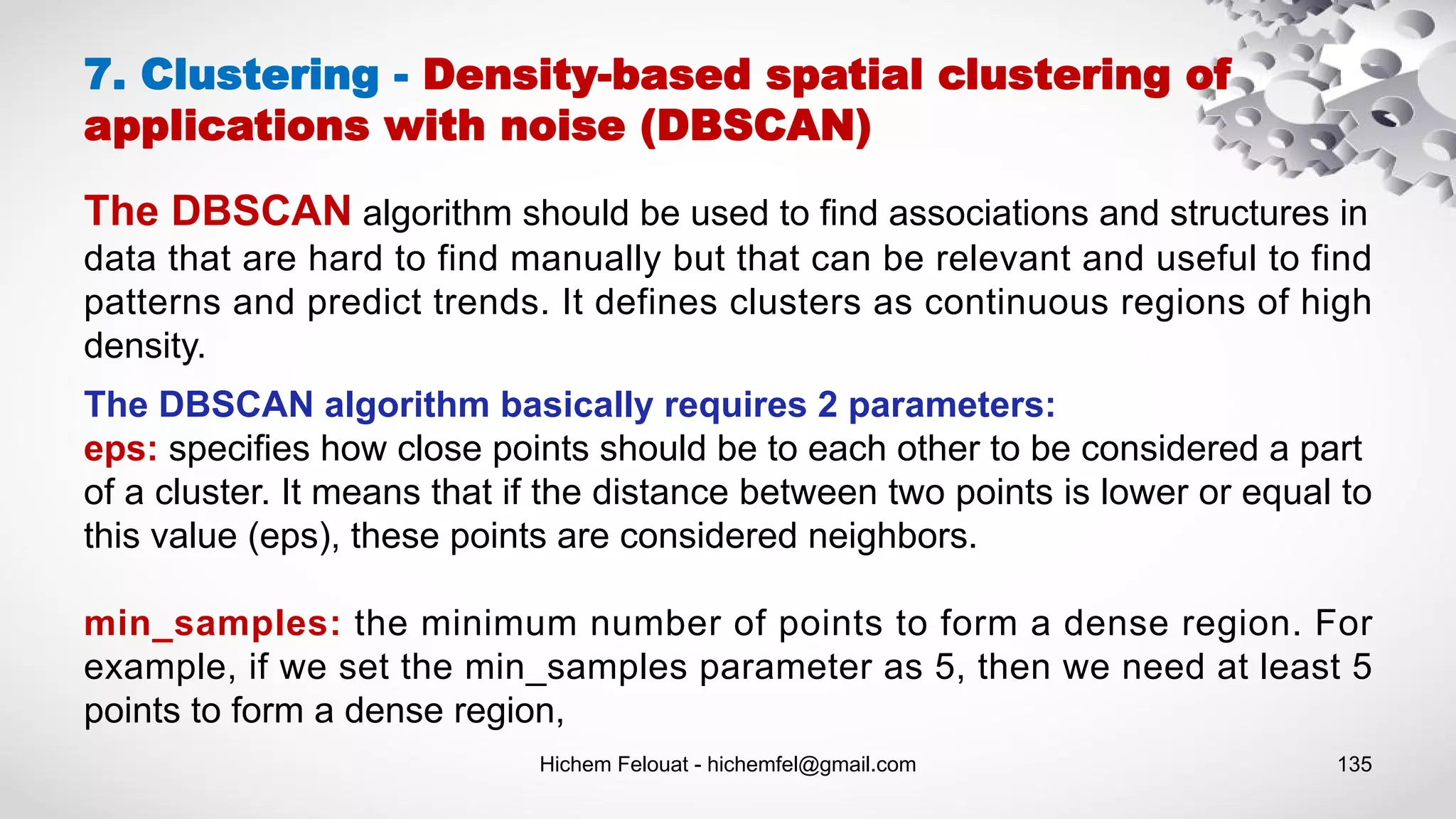 Hichem Felouat - hichemfel@gmail.com 135
7. Clustering - Density-based spatial clustering of
applications with noise (DBSCAN)
The DBSCAN algorithm should be used to find associations and structures in
data that are hard to find manually but that can be relevant and useful to find
patterns and predict trends. It defines clusters as continuous regions of high
density.
The DBSCAN algorithm basically requires 2 parameters:
eps: specifies how close points should be to each other to be considered a part
of a cluster. It means that if the distance between two points is lower or equal to
this value (eps), these points are considered neighbors.
min_samples: the minimum number of points to form a dense region. For
example, if we set the min_samples parameter as 5, then we need at least 5
points to form a dense region,
 