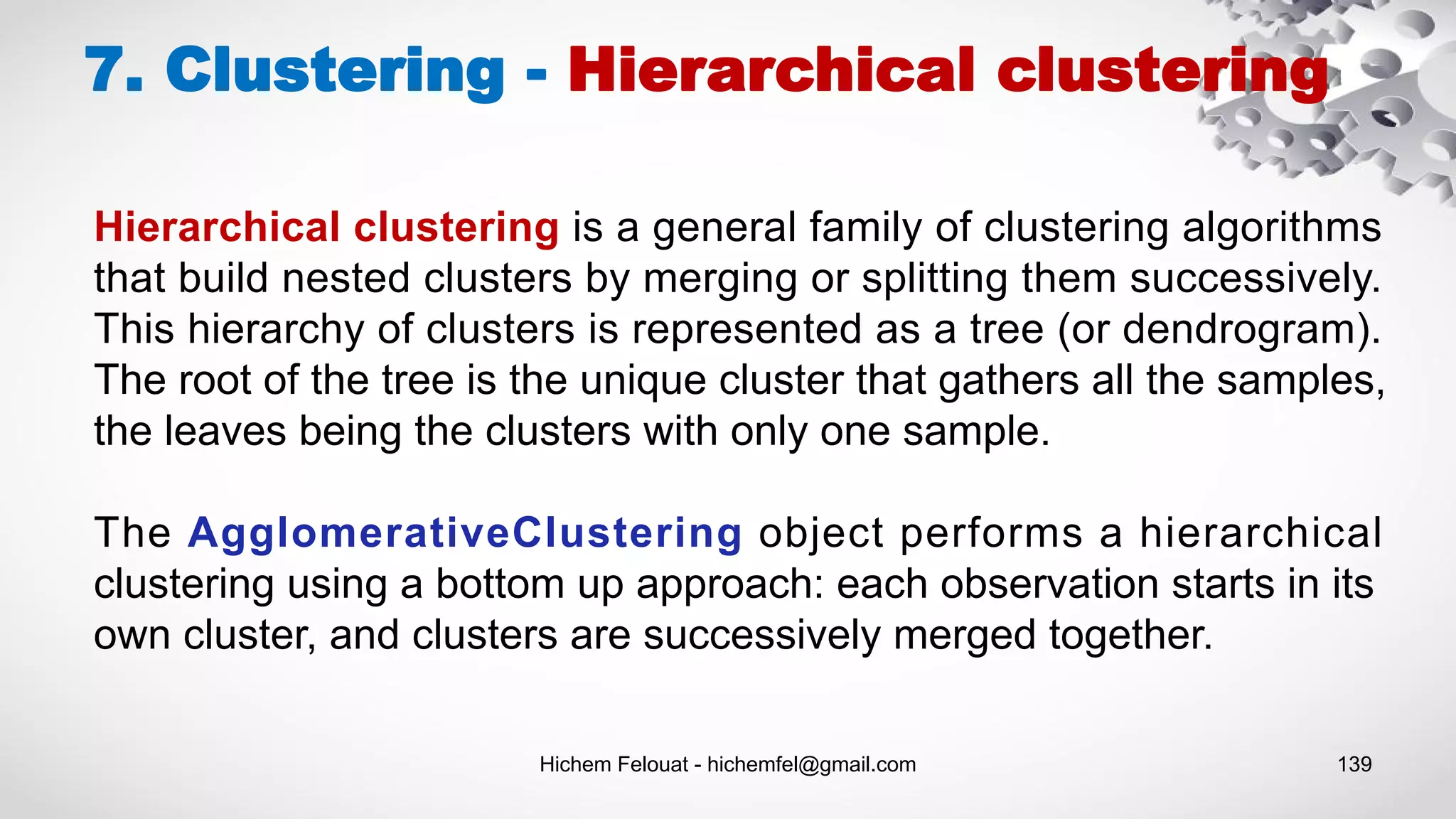 Hichem Felouat - hichemfel@gmail.com 139
7. Clustering - Hierarchical clustering
Hierarchical clustering is a general family of clustering algorithms
that build nested clusters by merging or splitting them successively.
This hierarchy of clusters is represented as a tree (or dendrogram).
The root of the tree is the unique cluster that gathers all the samples,
the leaves being the clusters with only one sample.
The AgglomerativeClustering object performs a hierarchical
clustering using a bottom up approach: each observation starts in its
own cluster, and clusters are successively merged together.
 