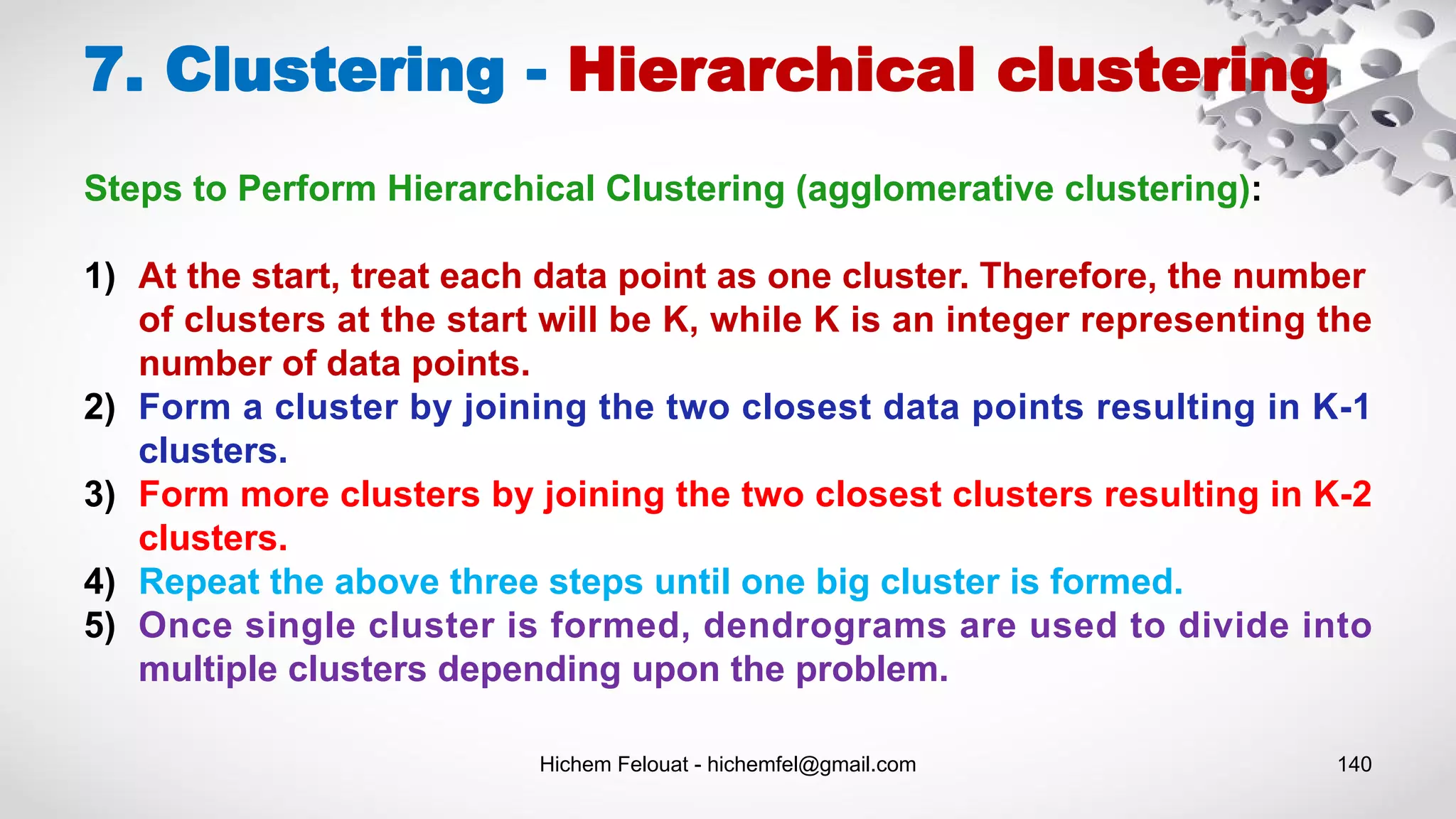 Hichem Felouat - hichemfel@gmail.com 140
7. Clustering - Hierarchical clustering
Steps to Perform Hierarchical Clustering (agglomerative clustering):
1) At the start, treat each data point as one cluster. Therefore, the number
of clusters at the start will be K, while K is an integer representing the
number of data points.
2) Form a cluster by joining the two closest data points resulting in K-1
clusters.
3) Form more clusters by joining the two closest clusters resulting in K-2
clusters.
4) Repeat the above three steps until one big cluster is formed.
5) Once single cluster is formed, dendrograms are used to divide into
multiple clusters depending upon the problem.
 
