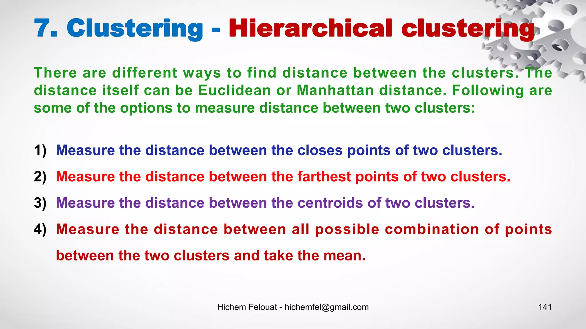 Hichem Felouat - hichemfel@gmail.com 141
7. Clustering - Hierarchical clustering
There are different ways to find distance between the clusters. The
distance itself can be Euclidean or Manhattan distance. Following are
some of the options to measure distance between two clusters:
1) Measure the distance between the closes points of two clusters.
2) Measure the distance between the farthest points of two clusters.
3) Measure the distance between the centroids of two clusters.
4) Measure the distance between all possible combination of points
between the two clusters and take the mean.
 