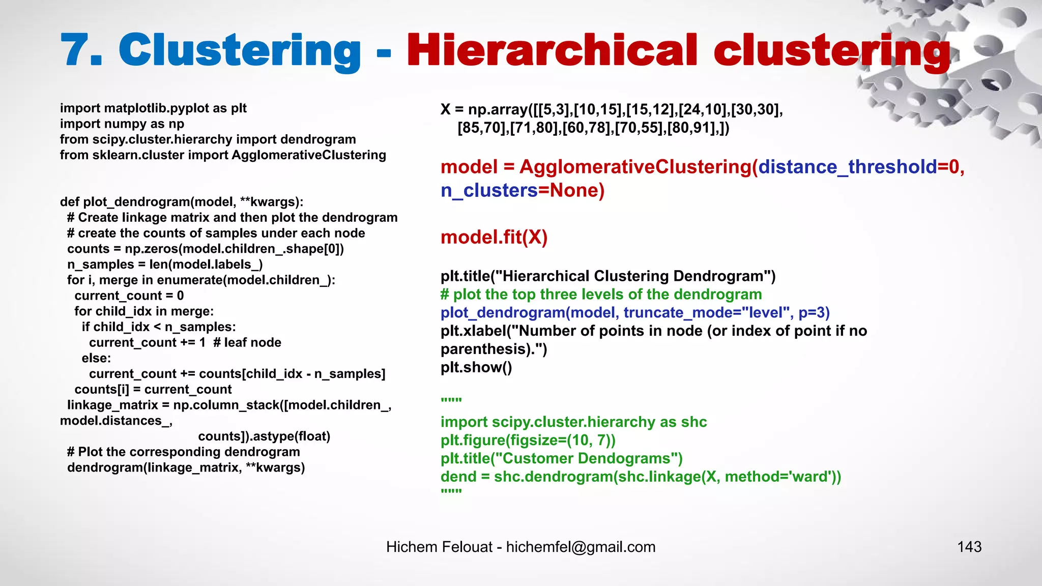 Hichem Felouat - hichemfel@gmail.com 143
import matplotlib.pyplot as plt
import numpy as np
from scipy.cluster.hierarchy import dendrogram
from sklearn.cluster import AgglomerativeClustering
def plot_dendrogram(model, **kwargs):
# Create linkage matrix and then plot the dendrogram
# create the counts of samples under each node
counts = np.zeros(model.children_.shape[0])
n_samples = len(model.labels_)
for i, merge in enumerate(model.children_):
current_count = 0
for child_idx in merge:
if child_idx < n_samples:
current_count += 1 # leaf node
else:
current_count += counts[child_idx - n_samples]
counts[i] = current_count
linkage_matrix = np.column_stack([model.children_,
model.distances_,
counts]).astype(float)
# Plot the corresponding dendrogram
dendrogram(linkage_matrix, **kwargs)
7. Clustering - Hierarchical clustering
X = np.array([[5,3],[10,15],[15,12],[24,10],[30,30],
[85,70],[71,80],[60,78],[70,55],[80,91],])
model = AgglomerativeClustering(distance_threshold=0,
n_clusters=None)
model.fit(X)
plt.title("Hierarchical Clustering Dendrogram")
# plot the top three levels of the dendrogram
plot_dendrogram(model, truncate_mode="level", p=3)
plt.xlabel("Number of points in node (or index of point if no
parenthesis).")
plt.show()
"""
import scipy.cluster.hierarchy as shc
plt.figure(figsize=(10, 7))
plt.title("Customer Dendograms")
dend = shc.dendrogram(shc.linkage(X, method='ward'))
"""
 