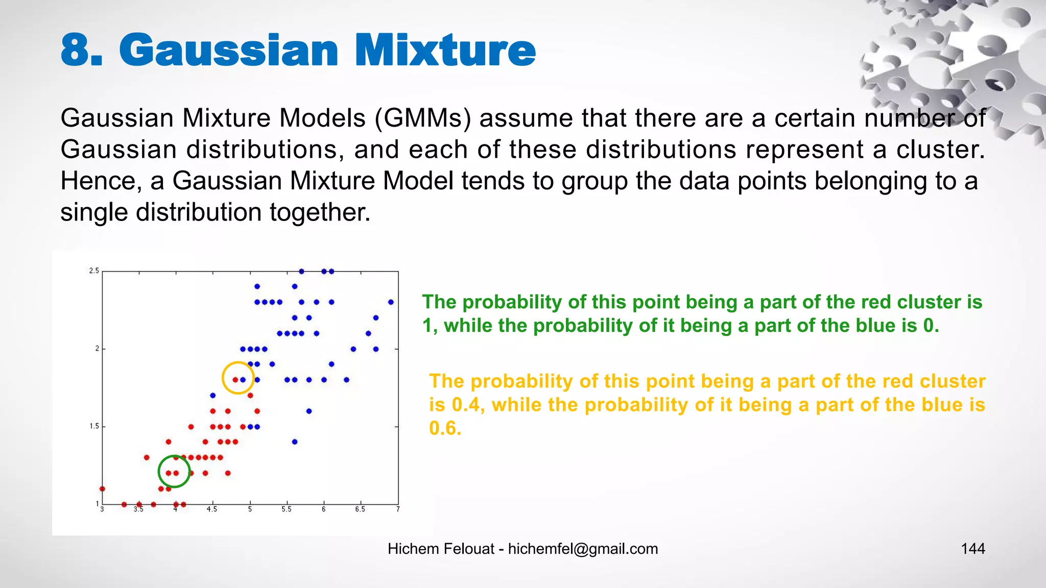 Hichem Felouat - hichemfel@gmail.com 144
8. Gaussian Mixture
Gaussian Mixture Models (GMMs) assume that there are a certain number of
Gaussian distributions, and each of these distributions represent a cluster.
Hence, a Gaussian Mixture Model tends to group the data points belonging to a
single distribution together.
The probability of this point being a part of the red cluster is
1, while the probability of it being a part of the blue is 0.
The probability of this point being a part of the red cluster
is 0.4, while the probability of it being a part of the blue is
0.6.
 