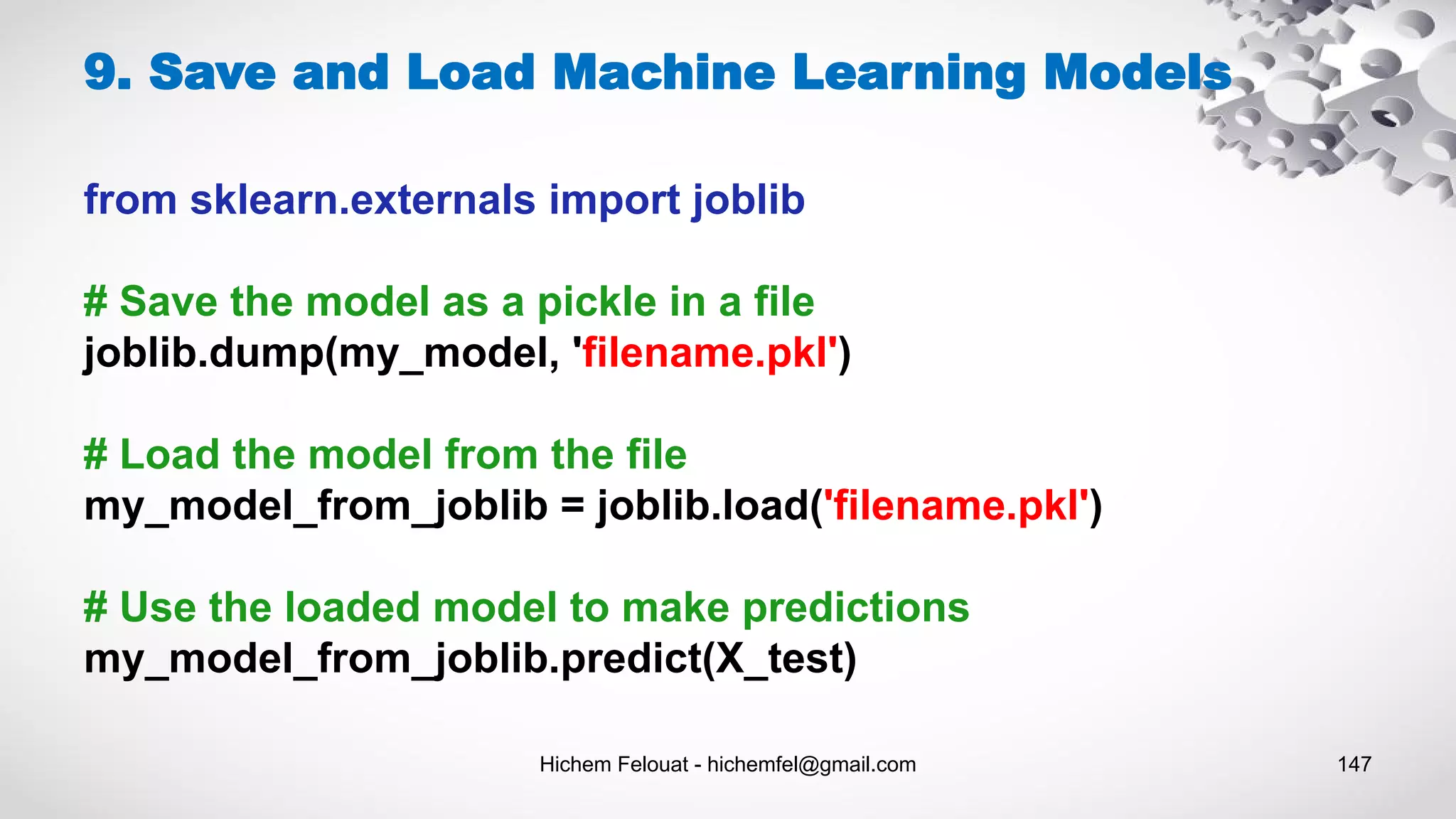Hichem Felouat - hichemfel@gmail.com 147
9. Save and Load Machine Learning Models
from sklearn.externals import joblib
# Save the model as a pickle in a file
joblib.dump(my_model, 'filename.pkl')
# Load the model from the file
my_model_from_joblib = joblib.load('filename.pkl')
# Use the loaded model to make predictions
my_model_from_joblib.predict(X_test)
 