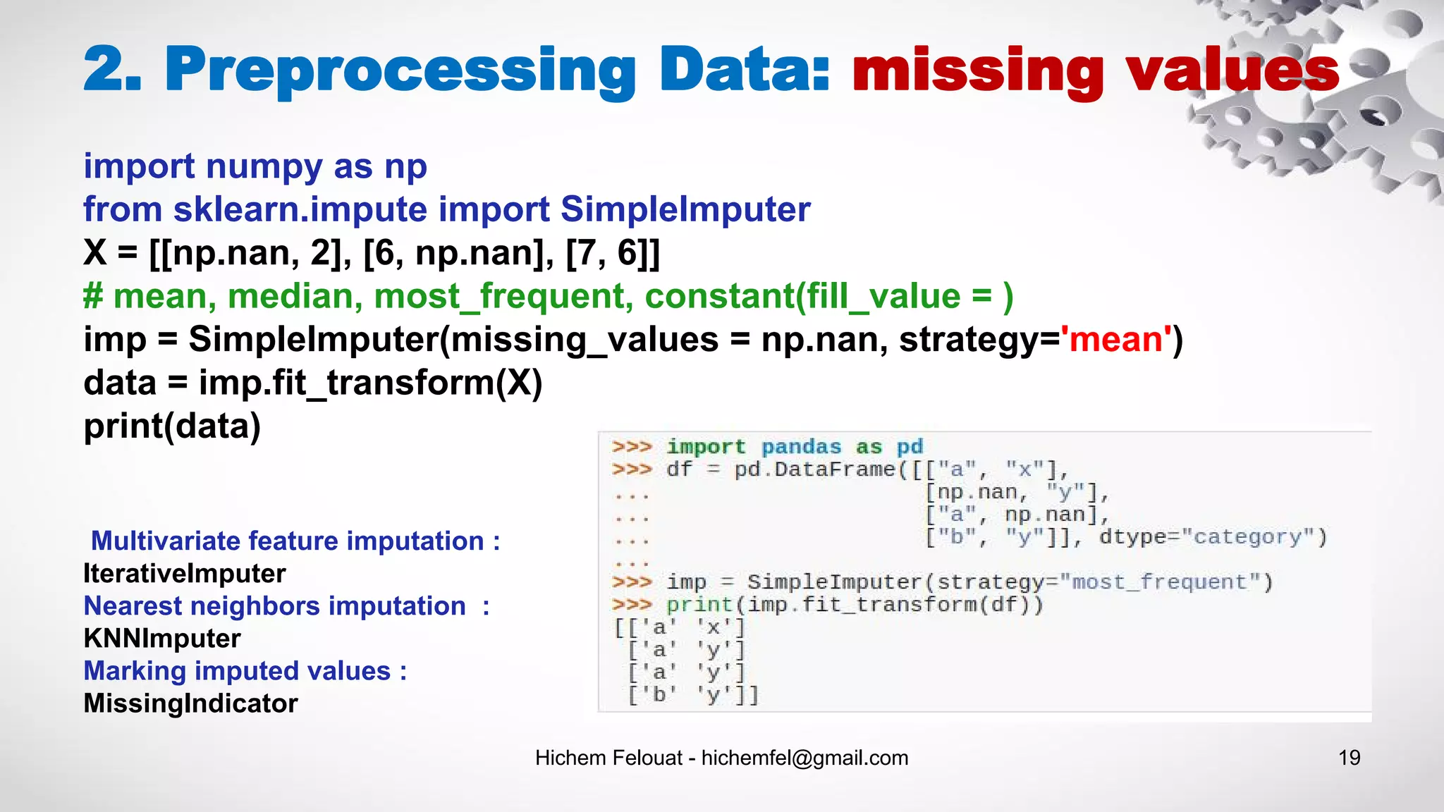 Hichem Felouat - hichemfel@gmail.com 19
2. Preprocessing Data: missing values
import numpy as np
from sklearn.impute import SimpleImputer
X = [[np.nan, 2], [6, np.nan], [7, 6]]
# mean, median, most_frequent, constant(fill_value = )
imp = SimpleImputer(missing_values = np.nan, strategy='mean')
data = imp.fit_transform(X)
print(data)
Multivariate feature imputation :
IterativeImputer
Nearest neighbors imputation :
KNNImputer
Marking imputed values :
MissingIndicator
 