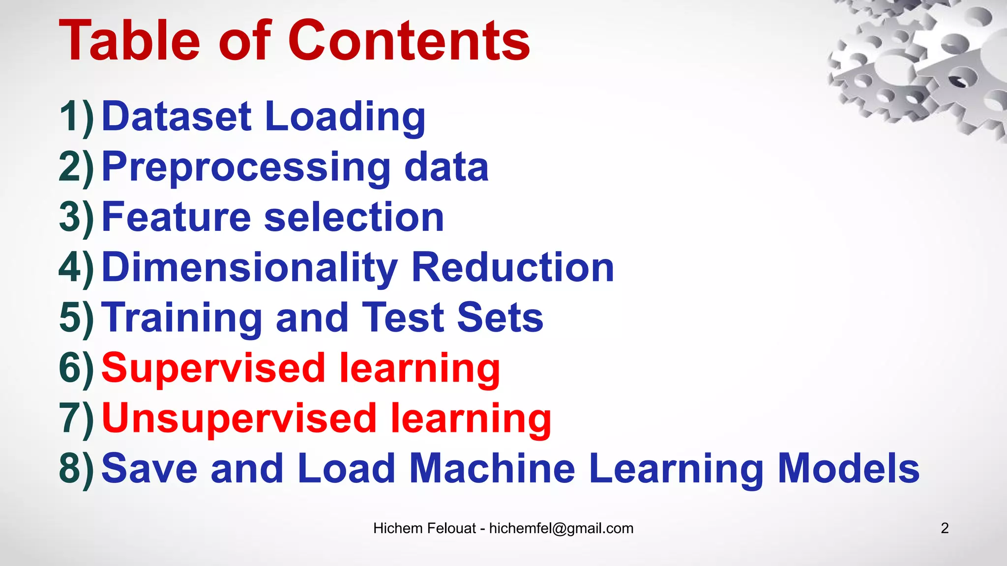 Table of Contents
Hichem Felouat - hichemfel@gmail.com 2
1)Dataset Loading
2)Preprocessing data
3)Feature selection
4)Dimensionality Reduction
5)Training and Test Sets
6)Supervised learning
7)Unsupervised learning
8)Save and Load Machine Learning Models
 