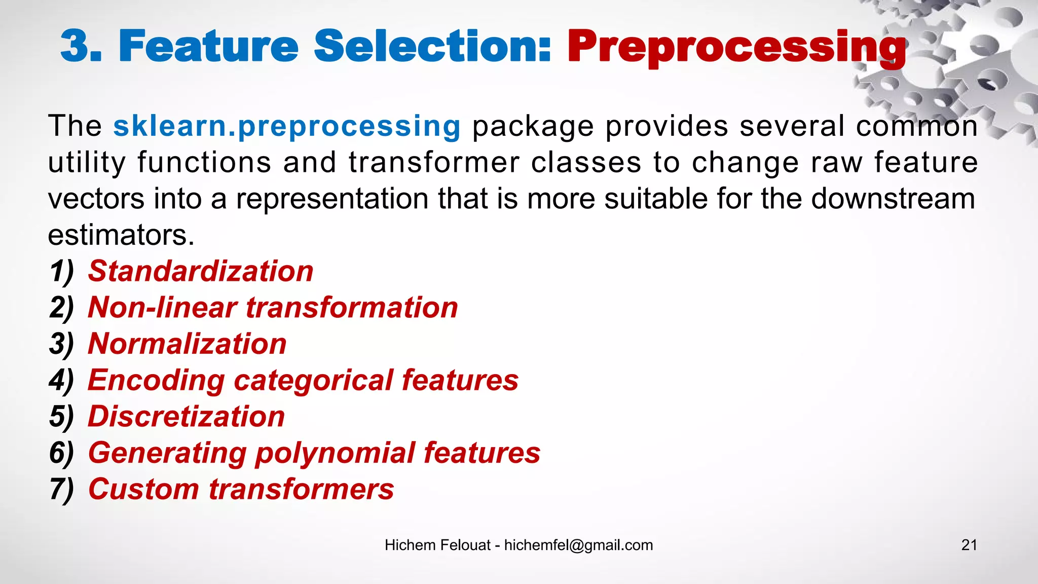 Hichem Felouat - hichemfel@gmail.com 21
The sklearn.preprocessing package provides several common
utility functions and transformer classes to change raw feature
vectors into a representation that is more suitable for the downstream
estimators.
1) Standardization
2) Non-linear transformation
3) Normalization
4) Encoding categorical features
5) Discretization
6) Generating polynomial features
7) Custom transformers
3. Feature Selection: Preprocessing
 