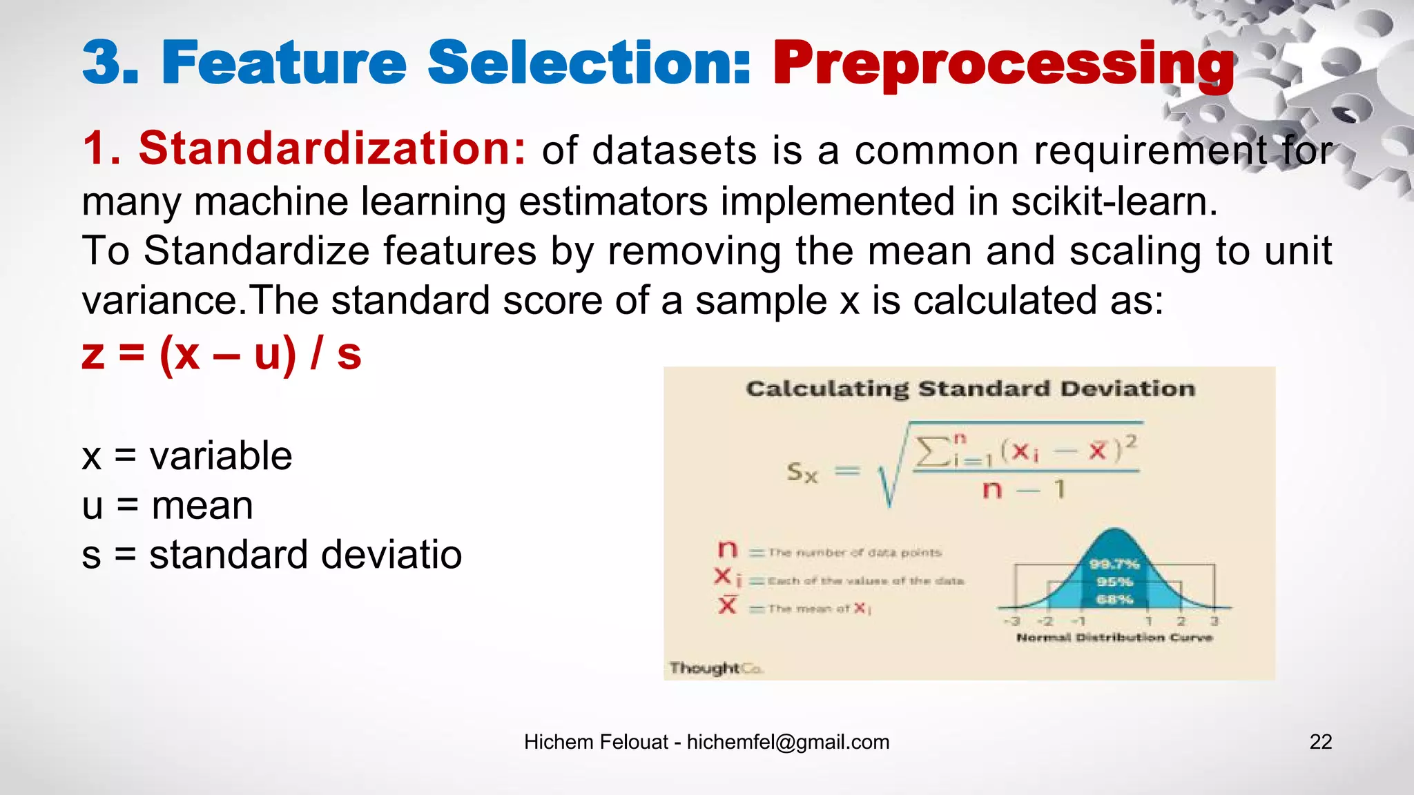 Hichem Felouat - hichemfel@gmail.com 22
3. Feature Selection: Preprocessing
1. Standardization: of datasets is a common requirement for
many machine learning estimators implemented in scikit-learn.
To Standardize features by removing the mean and scaling to unit
variance.The standard score of a sample x is calculated as:
z = (x – u) / s
x = variable
u = mean
s = standard deviatio
 