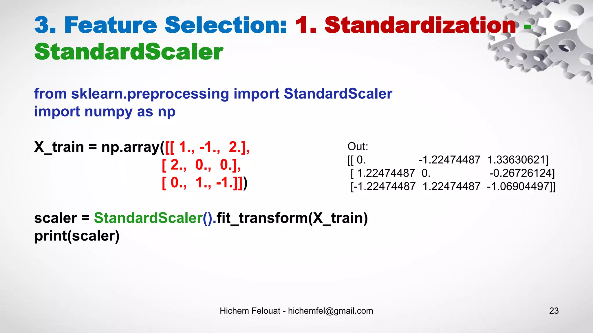 Hichem Felouat - hichemfel@gmail.com 23
3. Feature Selection: 1. Standardization -
StandardScaler
from sklearn.preprocessing import StandardScaler
import numpy as np
X_train = np.array([[ 1., -1., 2.],
[ 2., 0., 0.],
[ 0., 1., -1.]])
scaler = StandardScaler().fit_transform(X_train)
print(scaler)
Out:
[[ 0. -1.22474487 1.33630621]
[ 1.22474487 0. -0.26726124]
[-1.22474487 1.22474487 -1.06904497]]
 