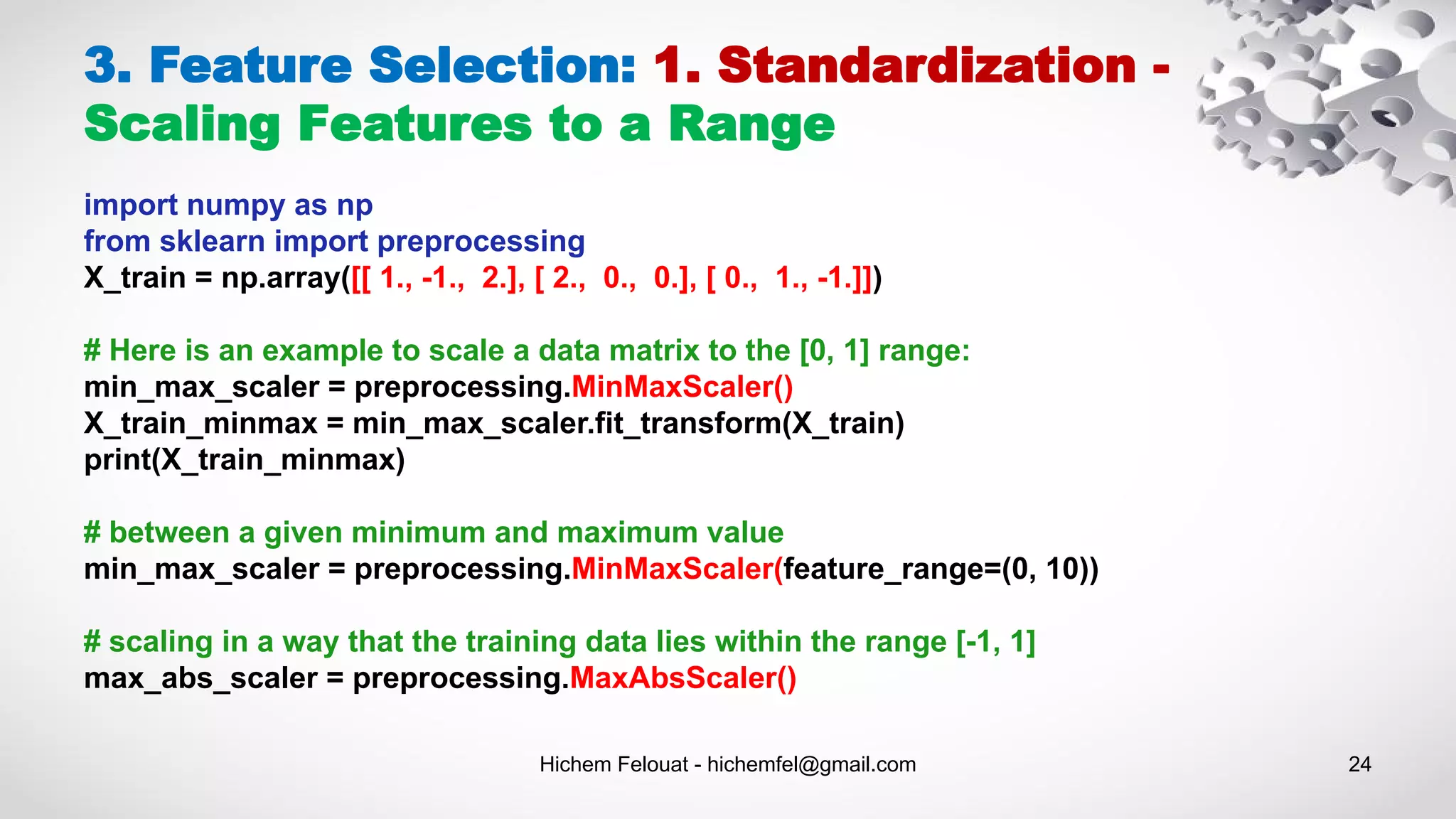 Hichem Felouat - hichemfel@gmail.com 24
3. Feature Selection: 1. Standardization -
Scaling Features to a Range
import numpy as np
from sklearn import preprocessing
X_train = np.array([[ 1., -1., 2.], [ 2., 0., 0.], [ 0., 1., -1.]])
# Here is an example to scale a data matrix to the [0, 1] range:
min_max_scaler = preprocessing.MinMaxScaler()
X_train_minmax = min_max_scaler.fit_transform(X_train)
print(X_train_minmax)
# between a given minimum and maximum value
min_max_scaler = preprocessing.MinMaxScaler(feature_range=(0, 10))
# scaling in a way that the training data lies within the range [-1, 1]
max_abs_scaler = preprocessing.MaxAbsScaler()
 