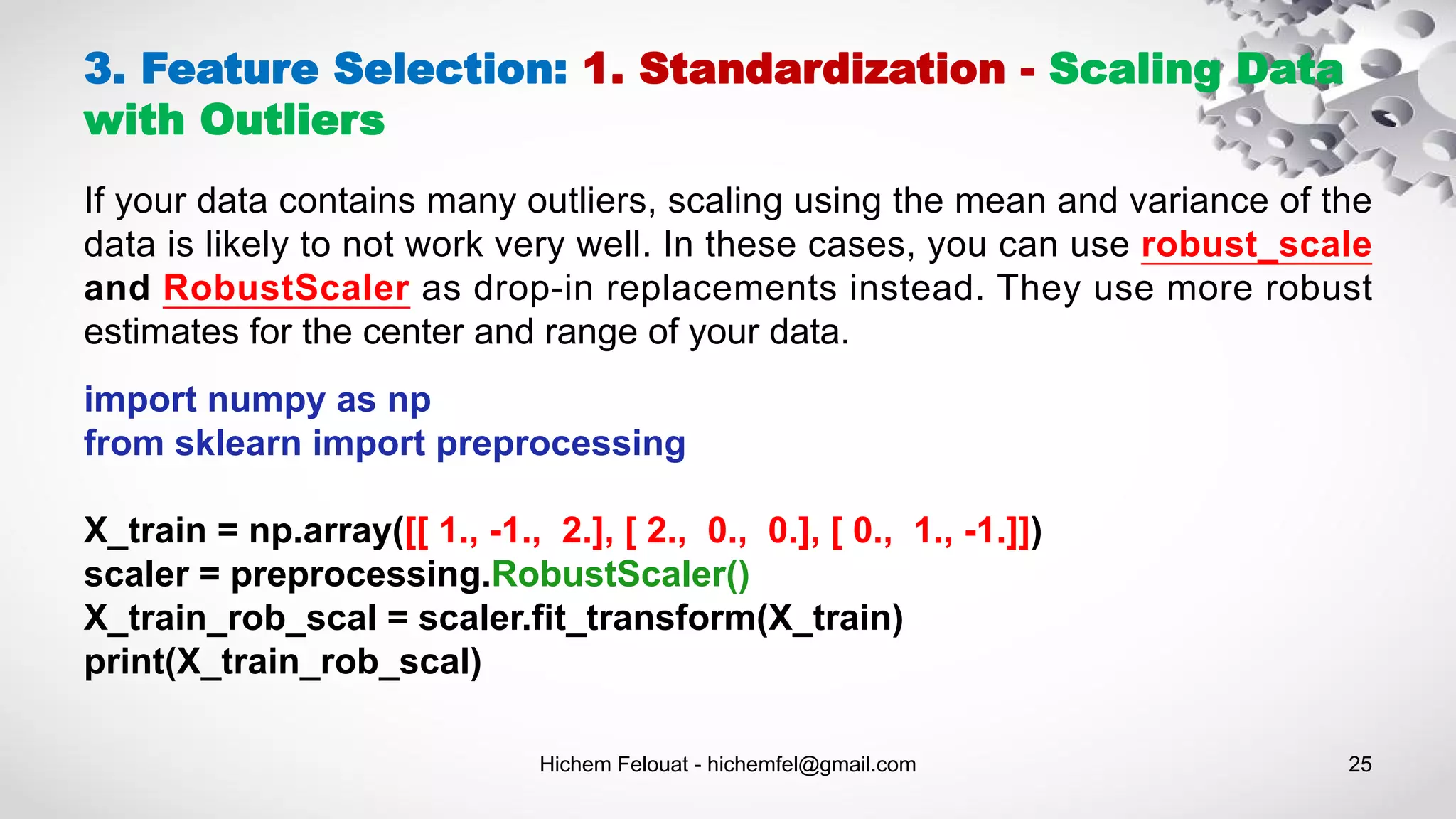 Hichem Felouat - hichemfel@gmail.com 25
3. Feature Selection: 1. Standardization - Scaling Data
with Outliers
If your data contains many outliers, scaling using the mean and variance of the
data is likely to not work very well. In these cases, you can use robust_scale
and RobustScaler as drop-in replacements instead. They use more robust
estimates for the center and range of your data.
import numpy as np
from sklearn import preprocessing
X_train = np.array([[ 1., -1., 2.], [ 2., 0., 0.], [ 0., 1., -1.]])
scaler = preprocessing.RobustScaler()
X_train_rob_scal = scaler.fit_transform(X_train)
print(X_train_rob_scal)
 