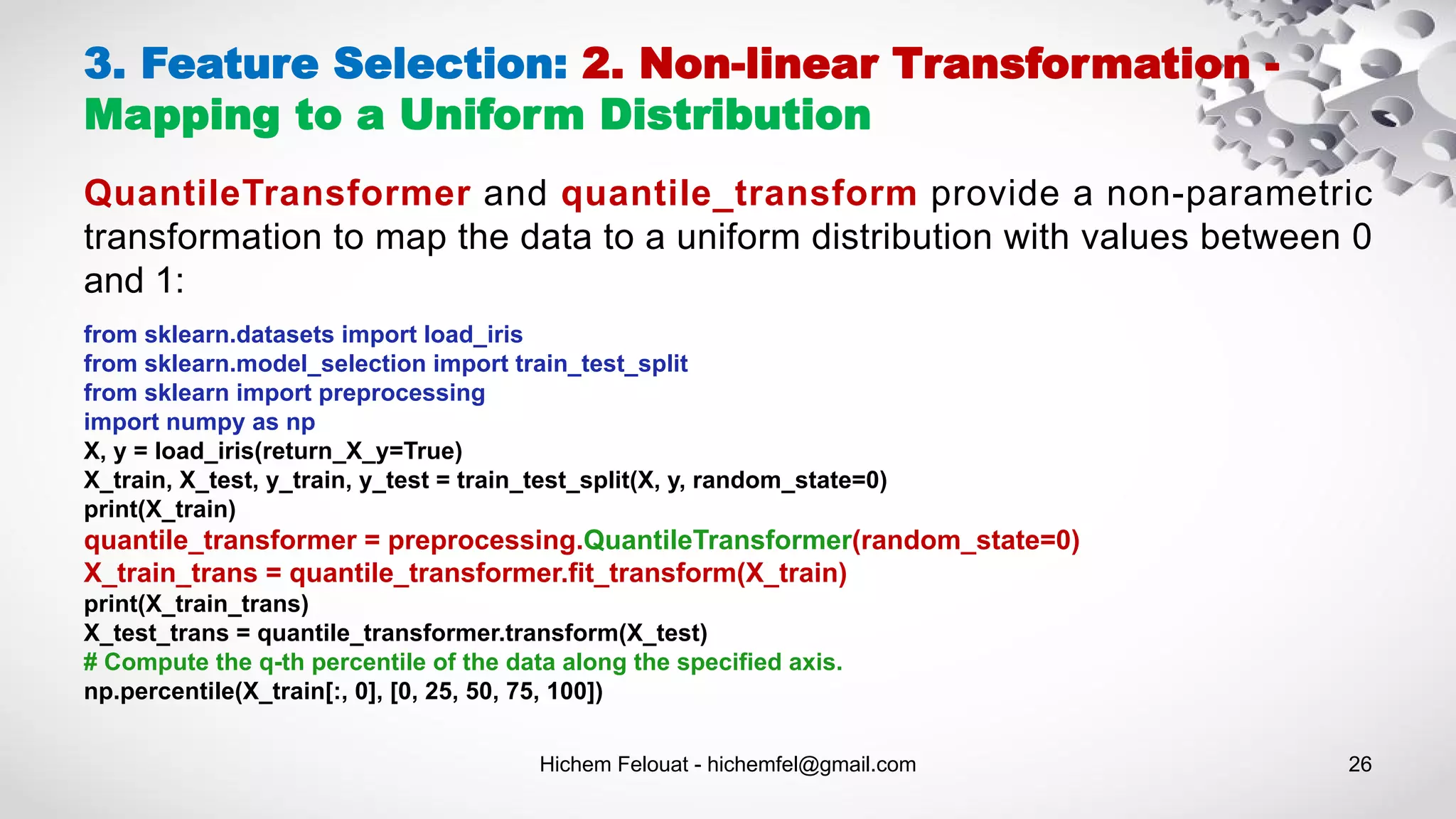 Hichem Felouat - hichemfel@gmail.com 26
3. Feature Selection: 2. Non-linear Transformation -
Mapping to a Uniform Distribution
QuantileTransformer and quantile_transform provide a non-parametric
transformation to map the data to a uniform distribution with values between 0
and 1:
from sklearn.datasets import load_iris
from sklearn.model_selection import train_test_split
from sklearn import preprocessing
import numpy as np
X, y = load_iris(return_X_y=True)
X_train, X_test, y_train, y_test = train_test_split(X, y, random_state=0)
print(X_train)
quantile_transformer = preprocessing.QuantileTransformer(random_state=0)
X_train_trans = quantile_transformer.fit_transform(X_train)
print(X_train_trans)
X_test_trans = quantile_transformer.transform(X_test)
# Compute the q-th percentile of the data along the specified axis.
np.percentile(X_train[:, 0], [0, 25, 50, 75, 100])
 