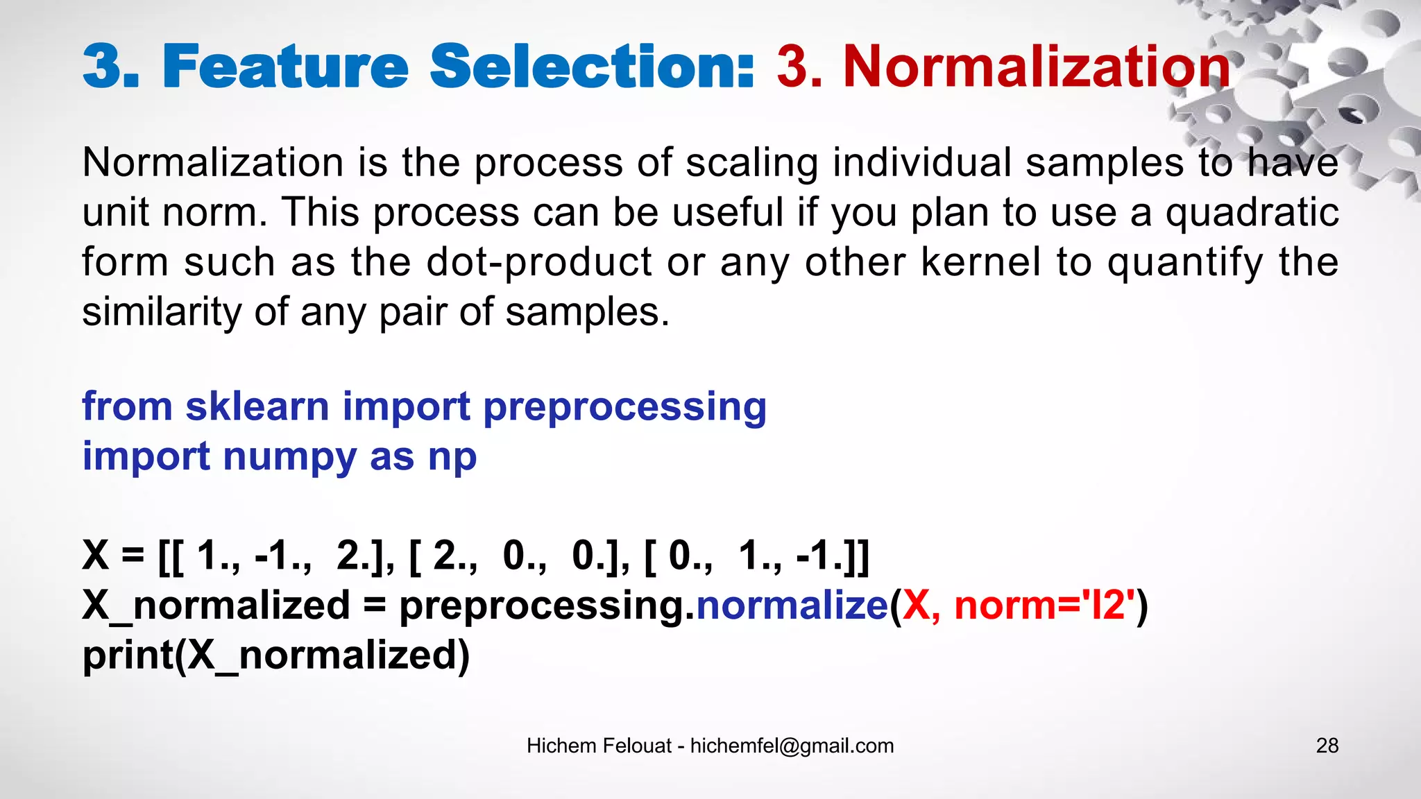 Hichem Felouat - hichemfel@gmail.com 28
3. Feature Selection: 3. Normalization
Normalization is the process of scaling individual samples to have
unit norm. This process can be useful if you plan to use a quadratic
form such as the dot-product or any other kernel to quantify the
similarity of any pair of samples.
from sklearn import preprocessing
import numpy as np
X = [[ 1., -1., 2.], [ 2., 0., 0.], [ 0., 1., -1.]]
X_normalized = preprocessing.normalize(X, norm='l2')
print(X_normalized)
 