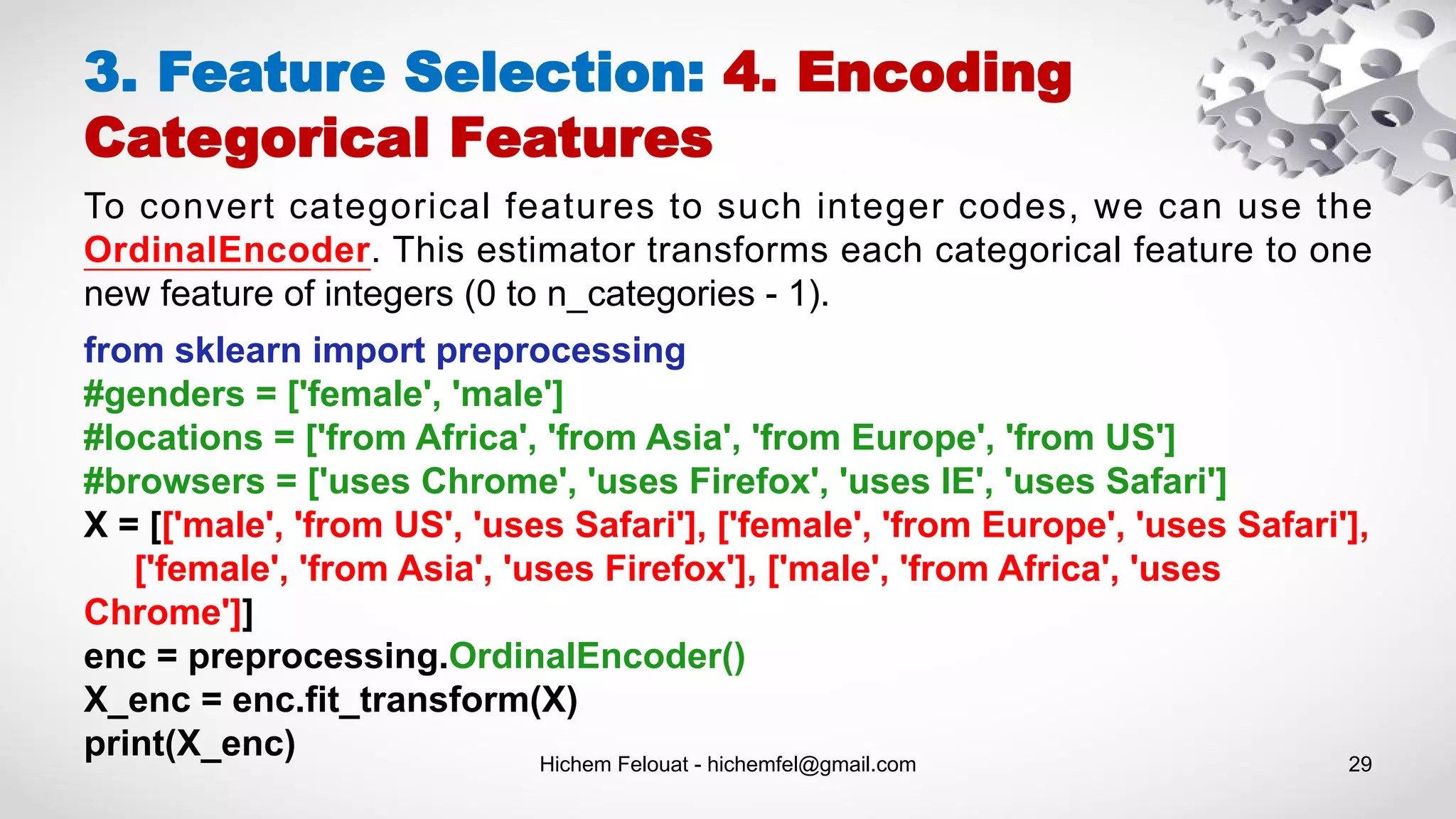 Hichem Felouat - hichemfel@gmail.com 29
3. Feature Selection: 4. Encoding
Categorical Features
To convert categorical features to such integer codes, we can use the
OrdinalEncoder. This estimator transforms each categorical feature to one
new feature of integers (0 to n_categories - 1).
from sklearn import preprocessing
#genders = ['female', 'male']
#locations = ['from Africa', 'from Asia', 'from Europe', 'from US']
#browsers = ['uses Chrome', 'uses Firefox', 'uses IE', 'uses Safari']
X = [['male', 'from US', 'uses Safari'], ['female', 'from Europe', 'uses Safari'],
['female', 'from Asia', 'uses Firefox'], ['male', 'from Africa', 'uses
Chrome']]
enc = preprocessing.OrdinalEncoder()
X_enc = enc.fit_transform(X)
print(X_enc)
 