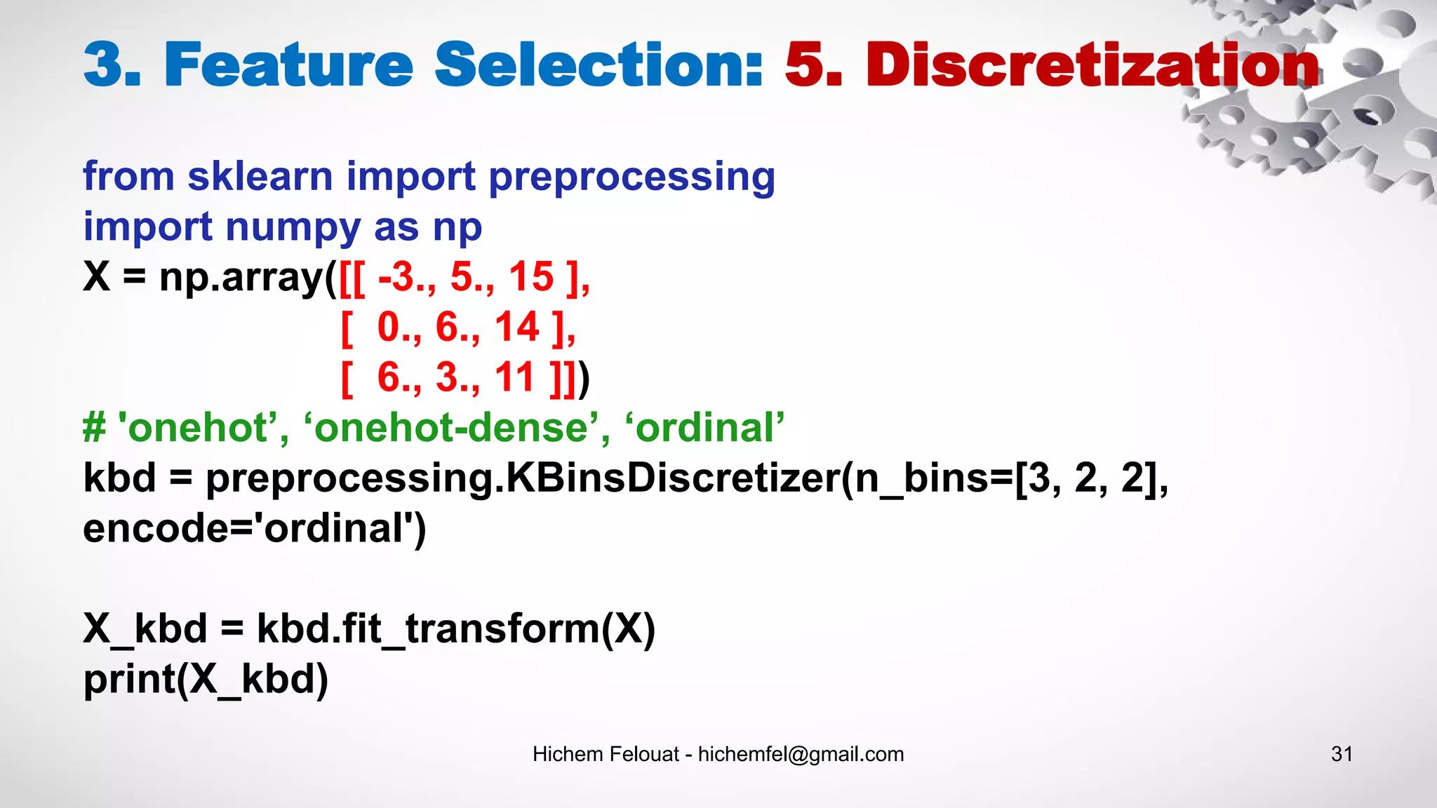 Hichem Felouat - hichemfel@gmail.com 31
3. Feature Selection: 5. Discretization
from sklearn import preprocessing
import numpy as np
X = np.array([[ -3., 5., 15 ],
[ 0., 6., 14 ],
[ 6., 3., 11 ]])
# 'onehot’, ‘onehot-dense’, ‘ordinal’
kbd = preprocessing.KBinsDiscretizer(n_bins=[3, 2, 2],
encode='ordinal')
X_kbd = kbd.fit_transform(X)
print(X_kbd)
 